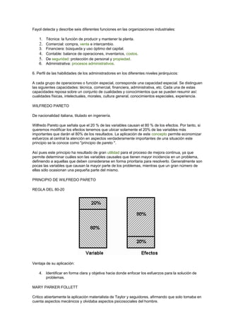 Fayol detecta y describe seis diferentes funciones en las organizaciones industriales: 
1. Técnica: la función de producir y mantener la planta. 
2. Comercial: compra, venta e intercambio. 
3. Financiera: búsqueda y uso óptimo del capital. 
4. Contable: balance de operaciones, inventarios, costos. 
5. De seguridad: protección de personal y propiedad. 
6. Administrativa: procesos administrativos. 
6. Perfil de las habilidades de los administradores en los diferentes niveles jerárquicos: 
A cada grupo de operaciones o función especial, corresponde una capacidad especial. Se distinguen 
las siguientes capacidades: técnica, comercial, financiera, administrativa, etc. Cada una de estas 
capacidades reposa sobre un conjunto de cualidades y conocimientos que se pueden resumir así: 
cualidades físicas, intelectuales, morales, cultura general, conocimientos especiales, experiencia. 
WILFREDO PARETO 
De nacionalidad italiana, titulado en ingeniería. 
Wilfredo Pareto que señala que el 20 % de las variables causan el 80 % de los efectos. Por tanto, si 
queremos modificar los efectos tenemos que ubicar solamente el 20% de las variables más 
importantes que darán el 80% de los resultados. La aplicación de este concepto permite economizar 
esfuerzos al central la atención en aspectos verdaderamente importantes de una situación este 
principio se la conoce como "principio de pareto ". 
Así pues este principio ha resultado de gran utilidad para el proceso de mejora continua, ya que 
permite determinar cuáles son las variables causales que tienen mayor incidencia en un problema, 
definiendo a aquellas que deben considerarse en forma prioritaria para resolverlo. Generalmente son 
pocas las variables que causan la mayor parte de los problemas, mientras que un gran número de 
ellas sólo ocasionan una pequeña parte del mismo. 
PRINCIPIO DE WILFREDO PARETO 
REGLA DEL 80-20 
Ventaja de su aplicación: 
4. Identificar en forma clara y objetiva hacia donde enfocar los esfuerzos para la solución de 
problemas. 
MARY PARKER FOLLETT 
Critico abiertamente la aplicación materialista de Taylor y seguidores, afirmando que solo tomaba en 
cuenta aspectos mecánicos y olvidaba aspectos psicosociales del hombre. 
 