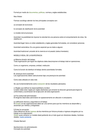 Formal por medio de documentos, políticas, normas y reglas establecidas. 
Max Weber 
Famoso sociólogo alemán los tres principales conceptos son: 
a) concepto de burocracia 
b) concepto de clasificación de la autoridad 
c) modelo de la burocracia 
Autoridad: la posibilidad de imponer la voluntad de una persona sobre el comportamiento de otras. Se 
clasifica en: 
Autoridad legal: tiene un orden establecido y reglas generales formuladas, sin considerar personas. 
Autoridad carismática: Es una gracia especial que es dada a alguien. 
Autoridad tradicional: procede de la creencia en el pasado (status heredado). 
MODELO IDEAL DE LA BUROCRACIA 
a) Máxima división del trabajo 
Toda organización par lograr los objetivos debe descomponer el trabajo total en operaciones. 
Como un organismo, empresa, entidad, institución. 
Como la función de distribuir el trabajo dando autoridades formales. 
B) Jerarquía de la autoridad 
Las organizaciones deben estructurarse bajo una jerarquía de autoridad. 
Como esta utilizado en esta nota 
Se usa fundamentalmente como evaluación de los resultados planeados. 
c) Reglas que definan la responsabilidad y la labor 
La labor debe estar regida por reglas abstractas que emanen la dirección general para lograr la 
uniformidad y coordinación de la ejecución de toda organización. 
d) Fría actitud del administrador 
El dirigente ideal debe administrar sin apasionamiento sin afección ni entusiasmo. 
e) calificación técnica y seguridad en el trabajo 
El empleo en las organizaciones debe ser una carrera para que los miembros se desarrollen y 
asciendan por méritos y antigüedad. 
f) Evitar la corrupción 
Clara diferencia de los ingresos de los miembros por fortuna privada e ingresos otorgados por su 
trabajo en la organización. 
Weber quiso construir un modelo ideal partiendo de un todo igual con directores ideales, hombres 
ideales, medio ambiente. 
Chester Barnard 
Aportaciones a la administración 
Concepto de autoridad 
 