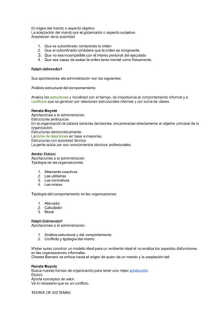 El origen del mando o aspecto objetivo 
La aceptación del mando por el gobernador o aspecto subjetivo. 
Aceptación de la autoridad 
1. Que es subordinado comprenda la orden 
2. Que el subordinado considere que la orden es congruente 
3. Que no sea incompatible con el interés personal del ejecutado 
4. Que sea capaz de acatar la orden tanto mental como físicamente. 
Ralph dahrendorf 
Sus aportaciones ala administración son las siguientes: 
Análisis estructural del comportamiento 
Analiza las estructuras y movilidad con el tiempo, da importancia al comportamiento informal y a 
conflictos que se generan por relaciones estructurales internas y por lucha de clases. 
Renate Mayntz 
Aportaciones a la administración 
Estructuras jerárquicas 
En la organización la cabeza toma las decisiones, encaminadas directamente al objetivo principal de la 
organización. 
Estructuras democráticamente 
La toma de desiciones en base a mayorías. 
Estructuras con autoridad técnica 
La gente actúa por sus conocimientos técnicos profesionales. 
Amitai Etzioni 
Aportaciones a la administración 
Tipología de las organizaciones 
1. Altamente coactivas 
2. Las utilitarias 
3. Las normativas 
4. Las mixtas 
Tipología del comportamiento en las organizaciones 
1. Alienador 
2. Calculador 
3. Moral 
Ralph Dahrendorf 
Aportaciones a la administración: 
1. Análisis estructural y del comportamiento 
2. Conflicto y tipología del mismo 
Weber quiso construir un modelo ideal para un ambiente ideal el no analiza los aspectos disfunciones 
en las organizaciones informales. 
Chester Barnard se enfoca hacia el origen de quien da un mando y la aceptación del. 
Renate Mayntz 
Busca nuevas formas de organización para tener una mejor producción. 
Etzioni 
Aporta conceptos de valor. 
Ve lo necesario que es un conflicto. 
TEORÍA DE SISTEMAS 
 