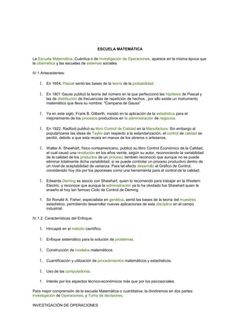 ESCUELA MATEMÁTICA 
La Escuela Matemática, Cuántica o de Investigación de Operaciones, aparece en la misma época que 
la cibernética y las escuelas de sistemas sociales. 
IV.1 Antecedentes: 
1. En 1654, Pascal sentó las bases de la teoría de la probabilidad. 
1. En 1801 Gauss publicó la teoría del número en la que perfeccionó las hipótesis de Pascal y 
las de distribución de frecuencias de repetición de hechos , por ello existe un instrumento 
matemático que lleva su nombre: "Campana de Gauss" 
1. Ya en este siglo, Frank B. Gilberth, insistió en la aplicación de la estadística para el 
mejoramiento de los procesos productivos en la administración de negocios. 
1. En 1922, Radford publicó su libro Control de Calidad en la Manufactura. Sin embargo al 
popularizarse las ideas de Taylor con respecto a la estandarización, el control de calidad se 
perdió, debido a que esta recaía en manos de los obreros o artesanos. 
1. Walter A. Shewhart, físico norteamericano, publicó su libro Control Económico de la Calidad, 
el cual causó una revolución en los años veinte, según su autor, reconociendo la variabilidad 
de la calidad de los productos de un proceso; también reconoció que aunque no se puede 
eliminar totalmente dicha variabilidad; si se puede controlar un proceso productivo dentro de 
un nivel de aceptabilidad de varianza. Para tal efecto desarrollo el Gráfico de Control, 
considerado hoy día por los japoneses como una herramienta para el control de la calidad. 
1. Edwards Deming se asocio con Shewhart, quien lo recomendó para trabajar en la Western 
Electric; y reconoce que aunque la administración ya lo ha olvidado fue Shewhart quien le 
enseño el hoy tan famoso Ciclo de Control de Deming. 
1. Sir Ronald A. Fisher; especialista en genética, sentó las bases de la teoría del muestreo 
estadístico; permitiendo desarrollar nuevas aplicaciones de esta disciplina en el campo 
industrial. 
IV.1.2. Características del Enfoque: 
1. Hincapié en el método científico. 
1. Enfoque sistemático para la solución de problemas. 
1. Construcción de modelos matemáticos. 
1. Cuantificación y utilización de procedimientos matemáticos y estadísticos. 
1. Uso de las computadoras. 
1. Interés por los aspectos técnico-económicos más que por los psicosociales. 
Para mejor comprensión de la escuela Matemática o cuantitativa; la dividiremos en dos partes: 
Investigación de Operaciones, y Toma de decisiones. 
INVESTIGACIÓN DE OPERACIONES 
 