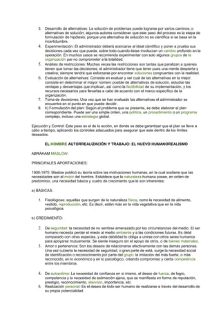 3. Desarrollo de alternativas: La solución de problemas puede lograrse por varios caminos; o 
alternativas de solución; algunos autores consideran que este paso del proceso es la etapa de 
formulación de hipótesis; porque una alternativa de solución no es científica si se basa en la 
incertidumbre. 
4. Experimentación: El administrador deberá acercarse al ideal científico y poner a prueba sus 
decisiones cada vez que pueda, sobre todo cuando éstas involucran un cambio profundo en la 
operación. En muchos casos se recomienda experimentar con solo algunos grupos de la 
organización par no comprometer a la totalidad. 
5. Análisis de restricciones: Muchas veces las restricciones son tantas que paralizan a quienes 
tienen que tomar las decisiones; el administrador tiene que tener pues una mente despierta y 
creativa; siempre tendrá que esforzarse por encontrar soluciones congruentes con la realidad. 
6. Evaluación de alternativas: Consiste en evaluar y ver cual de las alternativas en la mejor; 
consiste en determinar el mayor número posible de alternativas de solución, estudiar las 
ventajas y desventajas que implican, así como la factibilidad de su implementación, y los 
recursos necesarios para llevarlas a cabo de acuerdo con el marco específico de la 
organización. 
7. Toma de decisiones: Una vez que se han evaluado las alternativas el administrador se 
encuentra en el punto en que puede decidir. 
8. h) Formulación del plan: Según el problema que se presente, se debe elaborar el plan 
correspondiente. Puede ser una simple orden, una política, un procedimiento o un programa 
complejo, incluso una estrategia global. 
Ejecución y Control: Este paso es el de la acción, en donde se debe garantizar que el plan se lleve a 
cabo a tiempo, aplicando los controles adecuados para asegurar que este dentro de los límites 
deseados. 
EL HOMBRE AUTORREALIZACIÓN Y TRABAJO: EL NUEVO HUMANOREALISMO 
ABRAHAM MASLOW: 
PRINCIPALES APORTACIONES: 
1908-1970. Maslow publicó su teoría sobre las motivaciones humanas, en la cual sostiene que las 
necesidades son el motor del hombre. Establece que la naturaleza humana posee, en orden de 
predominio, una necesidad básica y cuatro de crecimiento que le son inherentes: 
a) BÁSICAS: 
1. Fisiológicas: aquellas que surgen de la naturaleza física, como la necesidad de alimento, 
vestido, reproducción, etc. Es decir, están más en la vida vegetativa que en la vida 
psicológica. 
b) CRECIMIENTO: 
2. De seguridad: la necesidad de no sentirse amenazado por las circunstancias del medio. El ser 
humano necesita perder el miedo al medio ambiente y a las condiciones futuras. Es débil 
comparado con otras especies, y esta debilidad lo obliga a unirse con otros seres humanos 
para apoyarse mutuamente. Se siente inseguro sin el apoyo de otros, o de bienes materiales. 
3. Amor o pertenencia: Son los deseos de relacionarse afectivamente con las demás personas. 
Una vez cubierta la necesidad de seguridad, o gran parte de está, surge la necesidad social 
de identificación o reconocimiento por parte del grupo: la imitación del más fuerte, o más 
reconocido, en lo económico y en lo psicológico, creando compromiso y cierta competencia 
entre los miembros. 
4. De autoestima: La necesidad de confianza en sí mismo, el deseo de fuerza, de logro, 
competencia y la necesidad de estimación ajena, que se manifiesta en forma de reputación, 
prestigio, reconocimiento, atención, importancia, etc. 
5. Realización personal: Es el deseo de todo ser humano de realizarse a través del desarrollo de 
su propia potencialidad. 
 