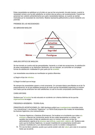 Estas necesidades se satisfacen en el orden en que se han enumerado; de esta manera, cuando la 
necesidad número una ha sido satisfecha, la número dos se activa y así sucesivamente. Cuando las 
personas han cubierto suficientemente sus cuatro necesidades básicas, es cuando se sienten 
motivadas por la necesidad de crecimiento. Maslow representa gráficamente su teoría mediante una 
pirámide: 
PIRÁMIDE DE LAS NECESIDADES 
DE ABRAHAM MASLOW 
ANÁLISIS CRÍTICO DE MASLOW: 
Se han tomado en cuenta solo las generalidades, haciendo a un lado las excepciones, la satisfacción 
de estas necesidades no se distinguen fácilmente, sino se mezclan, se confunden en complejas 
formas de satisfacción moldeadas en gran parte por la sociedad. 
Las necesidades secundarias se manifiestan en grados diferentes: 
a) Según el tipo de individuo. 
b) Según la edad que se tenga. 
No siempre las necesidades operan a nivel consciente. Un concepto básico para Maslow es el de "la 
preponderancia" en el que establece jerarquía de modo que las necesidades superiores no motivan 
sino hasta que las anteriores han sido satisfechas; lo cual no ha sido comprobado científicamente. 
CHRIS ARYGRIS 
Sostiene que "el hombre ha sido educado en occidente con criterios distintos de los que las 
organizaciones le exigen. 
FREDERICK HERZBERG - TEORÍA DUAL 
PRINCIPALES APORTACIONES: En 1965 Herzberg publicó sus investigaciones conocidas como 
"Las motivaciones" y los factores "Higiénicos". La Teoría Dual propone dos niveles de necesidades: 
los factores higiénicos y los motivacionales. 
A. Factores Higiénicos o Salubres (Extrínsecos): Se localizan en el ambiente que rodea a la 
empresa y abarcan las condiciones dentro de las cuales desempeñan su trabajo , son 
aquellos que evitan la falta de satisfacción pero no motivan, tales como el tipo de 
administración vigente en la empresa, sus políticas, supervisión, salarios, etc. Sostiene este 
autor que los factores Higiénicos, no causan insatisfacción al presentarse (existir) pero 
producen insatisfacción y son desmotivadores cuando no existen ó desaparecen. 
B. Por eso los llamo salubres; puesto que cuando existen solo dan salud, pero esta no se aprecia 
hasta que se pierde. 
 