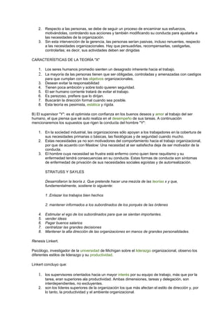 2. Respecto a las personas, se debe de seguir un proceso de encaminar sus esfuerzos, 
motivándolas, controlando sus acciones y también modificando su conducta para ajustarla a 
las necesidades de la organización. 
3. Sin esta intervención de la gerencia, las personas serían pasivas, incluso renuentes, respecto 
a las necesidades organizacionales. Hay que persuadirlas, recompensarlas, castigarlas, 
controlarlas; es decir, sus actividades deben ser dirigidas 
CARACTERÍSTICAS DE LA TEORÍA "X" 
1. Los seres humanos promedio sienten un desagrado inherente hacia el trabajo. 
2. La mayoría da las personas tienen que ser obligadas, controladas y amenazadas con castigos 
para que cumplan con los objetivos organizacionales. 
3. Desean evitar la responsabilidad 
4. Tienen poca ambición y sobre todo quieren seguridad. 
5. El ser humano corriente tratará de evitar el trabajo. 
6. Es perezoso, prefiere que lo dirijan. 
7. Buscarán la dirección formal cuando sea posible. 
8. Esta teoría es pesimista, estática y rígida. 
B) El supervisor "Y": es el optimista con confianza en los buenos deseos y amor al trabajo del ser 
humano, el que piensa que sé auto realiza en el desempeño de sus tareas. A continuación 
mencionaremos los supuestos que rigen la conducta del hombre "Y": 
1. En la sociedad industrial, las organizaciones sólo apoyan a los trabajadores en la cobertura de 
sus necesidades primarias o básicas, las fisiológicas y de seguridad cuando mucho. 
2. Estas necesidades ya no son motivadores del comportamiento hacia el trabajo organizacional, 
por que de acuerdo con Maslow: Una necesidad al ser satisfecha deja de ser motivador de la 
conducta. 
3. El hombre cuya necesidad se frustra está enfermo como quien tiene raquitismo y su 
enfermedad tendrá consecuencias en su conducta. Estas formas de conducta son síntomas 
de enfermedad de privación de sus necesidades sociales egoístas y de autorrealización. 
STRATUSS Y SAYLES 
Desarrollaron la teoría z. Que pretende hacer una mezcla de las teorías x y que, 
fundamentalmente, sostiene lo siguiente: 
1 .Enlazar los trabajos bien hechos 
2. mantener informados a los subordinados de los porqués de las órdenes 
4. Estimular el ego de los subordinados para que se sientan importantes. 
5. vender ideas 
6. Pagar buenos salarios 
7. centralizar las grandes decisiones 
8. Mantener la alta dirección de las organizaciones en manos de grandes personalidades. 
Renesis Linkert. 
Psicólogo, investigador de la universidad de Michigan sobre el liderazgo organizacional, observo los 
diferentes estilos de liderazgo y su productividad. 
Linkert concluyo que: 
1. los supervisores orientados hacia un mayor interés por su equipo de trabajo, más que por la 
tarea, eran superiores ala productividad. Ambas dimensiones, tareas y delegación, son 
interdependientes, no excluyentes. 
2. son los líderes superiores de la organización los que más afectan el estilo de dirección y, por 
lo tanto, la productividad y el ambiente organizacional. 
 