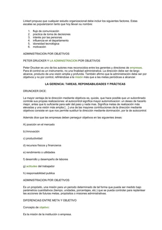 Linkert propuso que cualquier estudio organizacional debe incluir los siguientes factores. Estas 
escalas se popularizaron tanto que hoy llevan su nombre: 
1. flujo de comunicación 
2. practica de toma de decisiones 
3. interés por las personas 
4. influencia en el departamento 
5. idoneidad tecnológica 
6. motivación 
ADMINISTRACION POR OBJETIVOS 
PETER DRUCKER Y LA ADMINISTRACION POR OBJETIVOS 
Peter Drucker es uno de los autores mas reconocidos entre los gerentes y directores de empresas. 
Para él control es un instrumento, no una finalidad administrativa. La dirección debe ser de largo 
alcance, producto de una visión amplia y profunda. También afirmo que la administración debe ser por 
objetivos y no por control, refiriéndose a la misión más que a las metas periódicas a alcanzar. 
LA GERENCIA: TAREAS, REPONSABILIDADES Y PRÁCTICAS 
DRUNCKER DICE: 
La mayor ventaja de la dirección mediante objetivos es, quizás, que hace posible que un subordinado 
controle sus propias realizaciones: el autocontrol significa mayor automotivacion: un deseo de hacerlo 
mejor, antes que lo suficiente para salir del paso y nada mas. Significa metas de realización más 
elevadas y una visión más amplia […] una de las mayores contribuciones de la dirección mediante 
objetivos consiste en que nos permite sustituir la dirección mediante dominación, por la de autocontrol. 
Además dice que las empresas deben perseguir objetivos en las siguientes áreas: 
A) posición en el mercado 
b) Innovación 
c) productividad 
d) recursos físicos y financieros 
e) rendimiento o utilidades 
f) desarrollo y desempeño de labores 
g) actitudes del trabajador 
h) responsabilidad publica 
ADMINISTRACION POR OBJETIVOS 
Es un propósito, una misión para un periodo determinado de tal forma que pueda ser medido bajo 
parámetros cuantitativos (tiempo, unidades, porcentajes, etc.) que se pueda controlar para replantear 
las acciones de futuras metas, propósitos o misiones administrativas. 
DIFERENCIAS ENTRE META Y OBJETIVO 
Concepto de objetivo: 
Es la misión de la institución o empresa. 
 