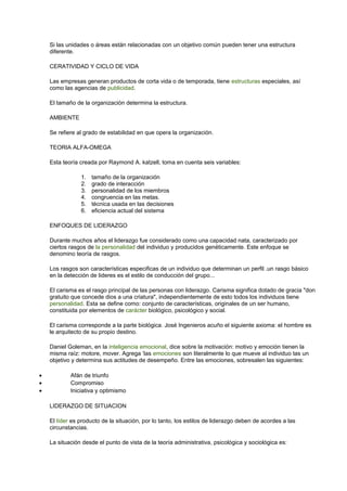 Si las unidades o áreas están relacionadas con un objetivo común pueden tener una estructura 
diferente. 
CERATIVIDAD Y CICLO DE VIDA 
Las empresas generan productos de corta vida o de temporada, tiene estructuras especiales, así 
como las agencias de publicidad. 
El tamaño de la organización determina la estructura. 
AMBIENTE 
Se refiere al grado de estabilidad en que opera la organización. 
TEORIA ALFA-OMEGA 
Esta teoría creada por Raymond A. katzell, toma en cuenta seis variables: 
1. tamaño de la organización 
2. grado de interacción 
3. personalidad de los miembros 
4. congruencia en las metas. 
5. técnica usada en las decisiones 
6. eficiencia actual del sistema 
ENFOQUES DE LIDERAZGO 
Durante muchos años el liderazgo fue considerado como una capacidad nata, caracterizado por 
ciertos rasgos de la personalidad del individuo y producidos genéticamente. Este enfoque se 
denomino teoría de rasgos. 
Los rasgos son características especificas de un individuo que determinan un perfil .un rasgo básico 
en la detección de lideres es el estilo de conducción del grupo... 
El carisma es el rasgo principal de las personas con liderazgo. Carisma significa dotado de gracia "don 
gratuito que concede dios a una criatura", independientemente de esto todos los individuos tiene 
personalidad. Esta se define como: conjunto de características, originales de un ser humano, 
constituida por elementos de carácter biológico, psicológico y social. 
El carisma corresponde a la parte biológica. José Ingenieros acuño el siguiente axioma: el hombre es 
le arquitecto de su propio destino. 
Daniel Goleman, en la inteligencia emocional, dice sobre la motivación: motivo y emoción tienen la 
misma raíz: motore, mover. Agrega ‘las emociones son literalmente lo que mueve al individuo tas un 
objetivo y determina sus actitudes de desempeño. Entre las emociones, sobresalen las siguientes: 
· Afán de triunfo 
· Compromiso 
· Iniciativa y optimismo 
LIDERAZGO DE SITUACION 
El líder es producto de la situación, por lo tanto, los estilos de liderazgo deben de acordes a las 
circunstancias. 
La situación desde el punto de vista de la teoría administrativa, psicológica y sociológica es: 
 