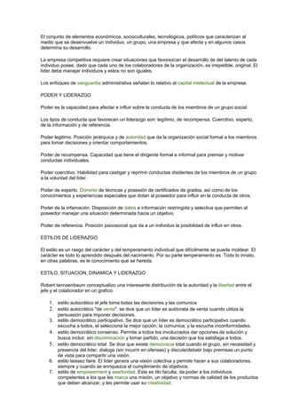El conjunto de elementos económicos, socioculturales, tecnológicos, políticos que caracterizan al 
medio que se desenvuelve un individuo, un grupo, una empresa y que afecta y en algunos casos 
determina su desarrollo. 
La empresa competitiva requiere crear situaciones que favorezcan el desarrollo de del talento de cada 
individuo posee, dado que cada uno de los colaboradores de la organización, es irrepetible, original. El 
líder debe manejar individuos y estos no son iguales. 
Los enfoques de vanguardia administrativa señalan lo relativo al capital intelectual de la empresa. 
PODER Y LIDERAZGO 
Poder es la capacidad para afectar e influir sobre la conducta de los miembros de un grupo social. 
Los tipos de conducta que favorecen un liderazgo son: legítimo, de recompensa. Coercitivo, experto, 
de la información y de referencia. 
Poder legitimo. Posición jerárquica y de autoridad que da la organización social formal a los miembros 
para tomar decisiones y orientar comportamientos. 
Poder de recompensa. Capacidad que tiene el dirigente formal e informal para premiar y motivar 
conductas individuales. 
Poder coercitivo. Habilidad para castigar y reprimir conductas disidentes de los miembros de un grupo 
a la voluntad del líder. 
Poder de experto. Dominio de técnicas y posesión de certificados de grados, así como de los 
conocimientos y experiencias especiales que dotan al poseedor para influir en la conducta de otros. 
Poder de la infamación. Disposición de datos e información restringida y selectiva que permiten al 
poseedor manejar una situación determinada hacia un objetivo. 
Poder de referencia. Posición psicosocial que da a un individuo la posibilidad de influir en otros. 
ESTILOS DE LIDERAZGO 
El estilo es un rasgo del carácter y del temperamento individual que difícilmente se puede moldear. El 
carácter es todo lo aprendido después del nacimiento. Por su parte temperamento es. Todo lo innato, 
en otras palabras, es le conocimiento que se hereda. 
ESTILO, SITUACION, DINAMICA Y LIDERAZGO 
Robert tannaenbaum conceptualizo una interesante distribución de la autoridad y la libertad entre el 
jefe y el colaborador en un grafico. 
1. estilo autocrático el jefe toma todas las decisiones y las comunica 
2. estilo autocrático "de venta". se dice que un líder es autócrata de venta cuando utiliza la 
persuasión para imponer decisiones. 
3. estilo democrático participativo. Se dice que un líder es democrático participativo cuando 
escucha a todos, el selecciona la mejor opción; la comunica, y la escucha inconformidades. 
4. estilo democrático consenso. Permite a todos los involucrados dar opciones de solución y 
busca incluir, sin discriminación y tomar partido, una decisión que los satisfaga a todos. 
5. estilo democrático total. Se dice que existe democracia total cuando el grupo, sin necesidad y 
presencia del líder, dialoga (sin incurrir en ofensas) y discute/debatir bajo premisas un punto 
de vista para compartir una visión. 
6. estilo laissez faire. El líder genera una visión colectiva y permite hacer a sus colaboradores, 
siempre y cuando se enriquezca el cumplimiento de objetivos. 
7. estilo de empowerment y asertividad. Este es tilo faculta, da poder a los individuos 
competentes a los que les marca una misión, un objetivo y normas de calidad de los productos 
que deben alcanzar, y les permite usar su creatividad. 
 