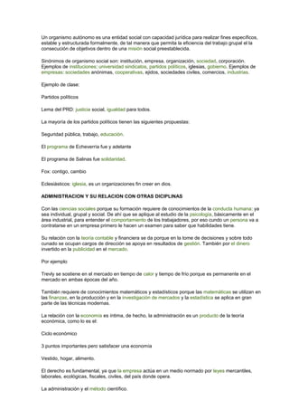 Un organismo autónomo es una entidad social con capacidad jurídica para realizar fines específicos, 
estable y estructurada formalmente, de tal manera que permita la eficiencia del trabajo grupal el la 
consecución de objetivos dentro de una misión social preestablecida. 
Sinónimos de organismo social son: institución, empresa, organización, sociedad, corporación. 
Ejemplos de instituciones: universidad sindicatos, partidos políticos, iglesias, gobierno. Ejemplos de 
empresas: sociedades anónimas, cooperativas, ejidos, sociedades civiles, comercios, industrias. 
Ejemplo de clase: 
Partidos políticos 
Lema del PRD: justicia social, igualdad para todos. 
La mayoría de los partidos políticos tienen las siguientes propuestas: 
Seguridad pública, trabajo, educación. 
El programa de Echeverría fue y adelante 
El programa de Salinas fue solidaridad. 
Fox: contigo, cambio 
Eclesiásticos: iglesia, es un organizaciones fin creer en dios. 
ADMINISTRACION Y SU RELACION CON OTRAS DICIPLINAS 
Con las ciencias sociales porque su formación requiere de conocimientos de la conducta humana: ya 
sea individual, grupal y social. De ahí que se aplique al estudio de la psicología, básicamente en el 
área industrial, para entender el comportamiento de los trabajadores, por eso cundo un persona va a 
contratarse en un empresa primero le hacen un examen para saber que habilidades tiene. 
Su relación con la teoría contable y financiera se da porque en la tome de decisiones y sobre todo 
cunado se ocupan cargos de dirección se apoya en resultados de gestión. También por el dinero 
invertido en la publicidad en el mercado. 
Por ejemplo 
Trevly se sostiene en el mercado en tiempo de calor y tiempo de frío porque es permanente en el 
mercado en ambas épocas del año. 
También requiere de conocimientos matemáticos y estadísticos porque las matemáticas se utilizan en 
las finanzas, en la producción y en la investigación de mercados y la estadística se aplica en gran 
parte de las técnicas modernas. 
La relación con la economía es íntima, de hecho, la administración es un producto de la teoría 
económica, como lo es el: 
Ciclo económico 
3 puntos importantes pero satisfacer una economía 
Vestido, hogar, alimento. 
El derecho es fundamental, ya que la empresa actúa en un medio normado por leyes mercantiles, 
laborales, ecológicas, fiscales, civiles, del país donde opera. 
La administración y el método científico. 
 