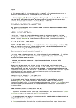 VISION 
La visión es una mezcla de experiencias, intuición, perspicacia en los negocios, conocimientos de 
información, relaciones e incluso sabiduría y buen juicio. Sobre todo fe. 
La visión es la percepción de la empresa y de su entorno presente y futuro, mas allá de sus fronteras 
marcadas por su organización formal que permite comprender su desenvolvimiento en el medio 
ambiente, visualizando oportunidades y amenazas, fuerzas y debilidades. 
ESTRUCTURA Y SURGIMIENTO DEL LIDERAZGO 
Alex bavelas en un interesante estudio demostró que el surgimiento de los lideres esta ligado a las 
estructuras de comunicación. 
MODELO MATRICIAL DE FIELDER 
Ferd es autor y tratadita de liderazgo y situación e incluyo su modelo tres elementos o factores 
fundamentales que determinan el estilo que son las siguientes: Relaciones líder-colaborador, Poder 
del líder o superior, Medición del trabajo del subordinado o grado de estructuración de la tarea. 
MODELO DE HERSEY Y BLANCHARD 
HERSY Y BLANCHAD desarrollaron un modelo de liderazgo en el cual señalan que los líderes deben 
actuar de acuerdo con el grado de madurez del subordinado. Las conductas básicas del líder son: 
orientación a las tareas y orientación a las relaciones. 
Dicen que el comportamiento orientado a la relación es. 
El grado en que el líder esta capacitado para mantener relaciones personales entre el y los miembros 
de su grupo […] abriendo canales de comunicación, proporcionando apoyo sociemocional y 
comportamientos que faciliten el trabajo. 
Consideran madurez como: la habilidad y disposición de las personas de dirigir su propio 
comportamiento. 
Sugieren que la clave para el éxito del líder consiste en identificar el grado de madurez del 
subordinado y adoptar el estilo adecuado, el cual de acuerdo con esta ultima puede ser uno de los 
siguientes: dirigir(un ordenador con orientación ala tarea alta y mínima, auque adecuada y correcta 
orientación), vender(persuadir al colaborador a que haga tareas, con supervisión y asesoria), capacitar 
o delegar(auque hay madurez todavía requieren guías) y empowerment (se aconseja un 
involucramiento y lealtad ala organización). 
INTRODUCCION AL PROCESO ADMINISTRATIVO 
La administración es un sistema, tanto que el funcionamiento de una organización (empresa, 
institución, gobierno, etc.) cuenta con objetivos, metas acordes con sus recursos(insumos) y 
planes(procesos) que actúan en forma continua y cíclica para generar productos o servicios que, al ser 
consumidos, satisfacen necesidades de lo usuarios a través de una retribución económica por el 
beneficio recibido. 
UNIVERSALIDAD DEL PROCESO ADMINISTRATIVO 
La empresa es un sistema universal, por lo tanto cualquier empresa en el mundo al aplicar el proceso 
administrativo, mejorara continuamente su eficiencia y efectividad. 
La eficiencia es la capacidad de reducir al mínimo los recursos usados para alcanzar los objetivos de 
la organización: hacer las cosas bien. 
La eficacia es la capacidad para determinar los objetivos apropiados: hacer lo que se debe hacer. 
 