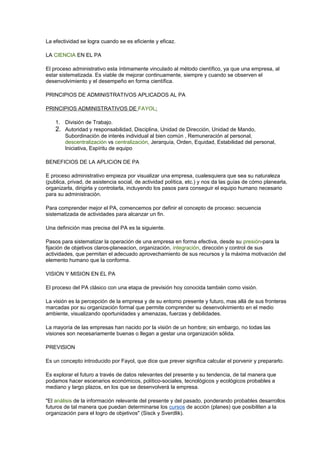 La efectividad se logra cuando se es eficiente y eficaz. 
LA CIENCIA EN EL PA 
El proceso administrativo esta íntimamente vinculado al método científico, ya que una empresa, al 
estar sistematizada. Es viable de mejorar continuamente, siempre y cuando se observen el 
desenvolvimiento y el desempeño en forma científica. 
PRINCIPIOS DE ADMINISTRATIVOS APLICADOS AL PA 
PRINCIPIOS ADMINISTRATIVOS DE FAYOL: 
1. División de Trabajo. 
2. Autoridad y responsabilidad, Disciplina, Unidad de Dirección, Unidad de Mando, 
Subordinación de interés individual al bien común , Remuneración al personal, 
descentralización vs centralización, Jerarquía, Orden, Equidad, Estabilidad del personal, 
Iniciativa, Espíritu de equipo 
BENEFICIOS DE LA APLICiON DE PA 
E proceso administrativo empieza por visualizar una empresa, cualesquiera que sea su naturaleza 
(publica, privad, de asistencia social, de actividad política, etc.) y nos da las guías de cómo planearla, 
organizarla, dirigirla y controlarla, incluyendo los pasos para conseguir el equipo humano necesario 
para su administración. 
Para comprender mejor el PA, comencemos por definir el concepto de proceso: secuencia 
sistematizada de actividades para alcanzar un fin. 
Una definición mas precisa del PA es la siguiente. 
Pasos para sistematizar la operación de una empresa en forma efectiva, desde su presión-para la 
fijación de objetivos claros-planeacion, organización, integración, dirección y control de sus 
actividades, que permitan el adecuado aprovechamiento de sus recursos y la máxima motivación del 
elemento humano que la conforma. 
VISION Y MISION EN EL PA 
El proceso del PA clásico con una etapa de previsión hoy conocida también como visión. 
La visión es la percepción de la empresa y de su entorno presente y futuro, mas allá de sus fronteras 
marcadas por su organización formal que permite comprender su desenvolvimiento en el medio 
ambiente, visualizando oportunidades y amenazas, fuerzas y debilidades. 
La mayoría de las empresas han nacido por la visión de un hombre; sin embargo, no todas las 
visiones son necesariamente buenas o llegan a gestar una organización sólida. 
PREVISION 
Es un concepto introducido por Fayol, que dice que prever significa calcular el porvenir y prepararlo. 
Es explorar el futuro a través de datos relevantes del presente y su tendencia, de tal manera que 
podamos hacer escenarios económicos, político-sociales, tecnológicos y ecológicos probables a 
mediano y largo plazos, en los que se desenvolverá la empresa. 
"El análisis de la información relevante del presente y del pasado, ponderando probables desarrollos 
futuros de tal manera que puedan determinarse los cursos de acción (planes) que posibiliten a la 
organización para el logro de objetivos" (Sisck y Sverdlik). 
 