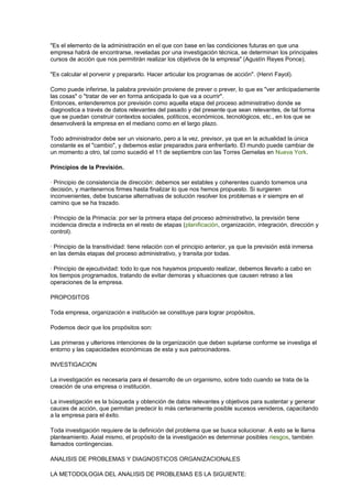 "Es el elemento de la administración en el que con base en las condiciones futuras en que una 
empresa habrá de encontrarse, reveladas por una investigación técnica, se determinan los principales 
cursos de acción que nos permitirán realizar los objetivos de la empresa" (Agustín Reyes Ponce). 
"Es calcular el porvenir y prepararlo. Hacer articular los programas de acción". (Henri Fayol). 
Como puede inferirse, la palabra previsión proviene de prever o prever, lo que es "ver anticipadamente 
las cosas" o "tratar de ver en forma anticipada lo que va a ocurrir". 
Entonces, entenderemos por previsión como aquella etapa del proceso administrativo donde se 
diagnostica a través de datos relevantes del pasado y del presente que sean relevantes, de tal forma 
que se puedan construir contextos sociales, políticos, económicos, tecnológicos, etc., en los que se 
desenvolverá la empresa en el mediano como en el largo plazo. 
Todo administrador debe ser un visionario, pero a la vez, previsor, ya que en la actualidad la única 
constante es el "cambio", y debemos estar preparados para enfrentarlo. El mundo puede cambiar de 
un momento a otro, tal como sucedió el 11 de septiembre con las Torres Gemelas en Nueva York. 
Principios de la Previsión. 
· Principio de consistencia de dirección: debemos ser estables y coherentes cuando tomemos una 
decisión, y mantenernos firmes hasta finalizar lo que nos hemos propuesto. Si surgieren 
inconvenientes, debe buscarse alternativas de solución resolver los problemas e ir siempre en el 
camino que se ha trazado. 
· Principio de la Primacía: por ser la primera etapa del proceso administrativo, la previsión tiene 
incidencia directa e indirecta en el resto de etapas (planificación, organización, integración, dirección y 
control). 
· Principio de la transitividad: tiene relación con el principio anterior, ya que la previsión está inmersa 
en las demás etapas del proceso administrativo, y transita por todas. 
· Principio de ejecutividad: todo lo que nos hayamos propuesto realizar, debemos llevarlo a cabo en 
los tiempos programados, tratando de evitar demoras y situaciones que causen retraso a las 
operaciones de la empresa. 
PROPOSITOS 
Toda empresa, organización e institución se constituye para lograr propósitos, 
Podemos decir que los propósitos son: 
Las primeras y ulteriores intenciones de la organización que deben sujetarse conforme se investiga el 
entorno y las capacidades económicas de esta y sus patrocinadores. 
INVESTIGACION 
La investigación es necesaria para el desarrollo de un organismo, sobre todo cuando se trata de la 
creación de una empresa o institución. 
La investigación es la búsqueda y obtención de datos relevantes y objetivos para sustentar y generar 
cauces de acción, que permitan predecir lo más certeramente posible sucesos venideros, capacitando 
a la empresa para el éxito. 
Toda investigación requiere de la definición del problema que se busca solucionar. A esto se le llama 
planteamiento. Axial mismo, el propósito de la investigación es determinar posibles riesgos, también 
llamados contingencias. 
ANALISIS DE PROBLEMAS Y DIAGNOSTICOS ORGANIZACIONALES 
LA METODOLOGIA DEL ANALISIS DE PROBLEMAS ES LA SIGUIENTE: 
 