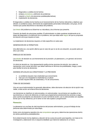 1. Diagnostico o análisis de de hechos 
2. síntesis pronósticos y definición de problemas 
3. creación y diseño de soluciones posibles(alternativas) 
4. implantación de decisiones. 
El diagnostico o análisis de los hechos es el reconocimiento de los hechos relevantes y objetivos que 
afectan un problema (caso), eliminando las subjetividades personales individuales o de grupo, de tal 
manera que pueda describirse la naturaleza del problema. 
La síntesis del problema es dictaminar su naturaleza y los síntomas que presenta. 
Creación de diseño de soluciones posibles. El administrador no debe quedarse simplemente en la 
etapa del diagnostico o la definición de un problema, sino que debe estar seguro de que su propuesta 
de solución es la que requiere el caso. 
La implantacion de decisiones requiere un trato específico en cada caso. 
GENERACION DE ALTERNATIVAS 
Una alternativa es: una opción alterna que en caso de que no se de una situación, se pueda optar por 
otra o por otras. 
ÁRBOLES DE DECISION 
Los árboles de decisión es una herramienta de la previsión y la planeacion y, en general, de la toma 
de decisiones. 
Un árbol de decisión es. Una representación grafica de las opciones de solución, las cuales se 
representan como ramas del árbol, que deben definirse en términos de posibilidades, riesgo y costo 
para facilitar la toma de decisiones. 
AXIOMAS APLICALES ALA CREATIVIDAD Y LA PREVISION 
1. un problema requiere mas creatividad que conocimiento 
2. mas que una necesidad la creatividad es un placer 
3. el éxito requiere 99% de creatividad y 1% de conocimiento. 
TOMA DE DECISIONES 
Una vez que el administrador ha generado alternativas, debe aborcarse a la eleccion de la opción mas 
viable, a esta acción se le llama toma de decisiones. 
Las decisiones se clasifican en estructuradas y no estructuradas. Las primeras son aquellas en las 
que tenemos un marco de referencia, en tanto que programamos previamente las acciones a seguir 
para cuando se presenta una desviación al curso normal de acción. Las no estructuradas son aquellas 
de las que no hay referencia, por lo tanto no han sido sujetas a programación. 
Planeación. 
La planeacion es una fase de vital importancia del proceso administrativo, ya que el trabajo de las 
personas esta determinado por esta etapa. 
Actúa como el programa operativo de una computadora que guía y determina las operaciones dentro 
de ciertos parámetros preestablecidos. 
Es la determinación de los objetivos y elección de los cursos de acción para lograrlos, con base en la 
investigación y elaboración de un esquema detallado que habrá de realizarse en un futuro. 
 