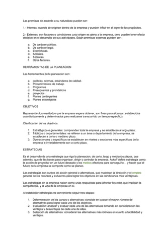 Las premisas de acuerdo a su naturaleza pueden ser: 
1.- Internas: cuando se originan dentro de la empresa y pueden influir en el logro de los propósitos. 
2.- Externas: son factores o condiciones cuyo origen es ajeno a la empresa, pero pueden tener efecto 
decisivo en el desarrollo de sus actividades. Están premisas externas pueden ser: 
a. De carácter político. 
b. De carácter legal. 
c. Económicas. 
d. Sociales. 
e. Técnicas. 
f. Otros factores. 
HERRAMIENTAS DE LA PLANEACION 
Las herramientas de la planeacion son: 
a. políticas, normas, estándares de calidad. 
b. Procedimientos de trabajo 
c. Programas 
d. Presupuestos y pronósticos 
e. proyectos 
f. Planes contingentes 
g. Planes estratégicos 
OBJETIVOS 
Representan los resultados que la empresa espera obtener, son fines para alcanzar, establecidos 
cuantitativamente y determinados para realizarse transcurrido un tiempo especifico. 
Clasificación de los objetivos: 
1. Estratégicos o generales: comprenden toda la empresa y se establecen a largo plazo. 
2. Tácticos o departamentales: se refieren a un área o departamento de la empresa, se 
establecen a corto o mediano plazo. 
3. Operacionales o específicos se establecen en niveles o secciones más especificas de la 
empresa e invariablemente son a corto plazo. 
ESTRATEGIAS 
Es el desarrollo de una estrategia que riga la planeacion, de corto, largo y medianos plazos, que 
además, que de las bases para organizar, dirigir y controlar la empresa. Ackoff define estrategia como: 
la acción de proyectar en un futuro deseado y los medios efectivos para conseguirlo… y hacer que el 
futuro de la empresa se comporte como se planeo. 
Las estrategias son cursos de acción general o alternativas, que muestran la dirección y el empleo 
general de los recursos y esfuerzos para lograr los objetivos en las condiciones más ventajosas. 
Las estrategias en la empresa nacen como unas respuestas para afrontar los retos que implican la 
competencia, y la vida de la empresa en sí. 
Al establecer estrategias es conveniente seguir tres etapas: 
1. Determinación de los cursos o alternativas: consiste en buscar el mayor número de 
alternativas para lograr cada uno de los objetivos. 
2. Evaluación: analizar y evaluar cada una de las alternativas tomando en consideración las 
ventajas y desventajas de cada una de ellas. 
3. Selección de alternativas: considerar las alternativas más idóneas en cuanto a factibilidad y 
ventajas. 
 