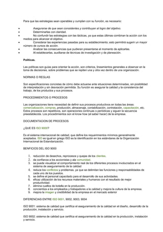Para que las estrategias sean operables y cumplan con su función, es necesario: 
· Asegurarse de que sean consistentes y contribuyan al logro del objetivo. 
· Determinarlas con claridad. 
· No confundir las estrategias con las tácticas, ya que estas últimas combinan la acción con los 
medios para alcanzar el objetivo. 
· Considerar las experiencias pasadas para su establecimiento; esto permitirá sugerir un mayor 
número de cursos de acción. 
· Analizar las consecuencias que pudieran presentarse al momento de aplicarlas. 
· Al establecerlas, auxiliarse de técnicas de investigación y de planeación. 
Políticas. 
Las políticas son guías para orientar la acción, son criterios, lineamientos generales a observar en la 
toma de decisiones, sobre problemas que se repiten una y otra vez dentro de una organización. 
NORMAS O REGLAS 
Son especificaciones concretas de cómo debe actuarse ante situaciones determinadas, sin posibilidad 
de interpretación y sin desviación permitida. Su función es asegurar la calidad y la consistencia del 
trabajo, de los productos y sus procesos. 
PROCEDIMIENTOS O PROCESOS 
Las organizaciones tiene necesidad de definir sus procesos productivos en todas las áreas: 
comercialización, compras, producción, almacenaje, contabilización, contratación, capacitación, etc. 
Estos procesos son repetitivos, son operaciones continuas o periódicas y siguen la secuencia 
preestablecida. Los procedimientos son el know how (el saber hacer) de la empresa. 
DOCUMENTACION DE PROCESOS 
¿QUE ES ISO 9000? 
Es el sistema internacional de calidad, que define los requerimientos mínimos generalmente 
aceptados. ISO es igual en griego ISO es la identificación en los estándares de la Organización 
Internacional de Estandarización. 
BENFICIOS DEL ISO 9000 
1. reducción de desechos, reprocesos y quejas de los clientes. 
2. da confianza a los accionistas y ala comunidad. 
3. se puede visualizar el comportamiento real de los diferentes procesos involucrados en el 
sistema de aseguramiento de la calidad 
4. reduce los conflictos y problemas, ya que se delimitan las funciones y responsabilidades de 
cada uno de los puestos. 
5. se define el personal capacitado para el desarrollo de sus actividades. 
6. eficaz utilización de los recursos materiales y humanos con el resultado de mejor 
productividad. 
7. elimina cuellos de botella en la producción. 
8. concientiza a los empleados y trabajadores a la calidad y mejora la cultura de la empresa. 
9. mejora la imagen y credibilidad de la empresa en el mercado exterior 
DIFERENCIAS ENTRE ISO 9001, 9002, 9003, 9004 
ISO 9001: sistema de calidad que certifica el aseguramiento de la calidad en el diseño, desarrollo de la 
producción, instalación y servicio. 
ISO 9002: sistema de calidad que certifica el aseguramiento de la calidad en la producción, instalación 
y servicio. 
 