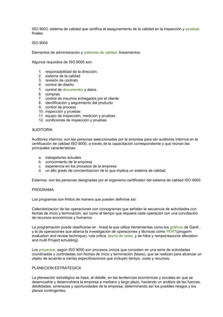 ISO 9003: sistema de calidad que certifica el aseguramiento de la calidad en la inspección y pruebas 
finales. 
ISO 9004 
Elementos de administración y sistemas de calidad: lineamientos. 
Algunos requisitos de ISO 9000 son: 
1. responsabilidad de la dirección. 
2. sistema de la calidad 
3. revisión de contrato 
4. control de diseño 
5. control de documentos y datos 
6. compras 
7. control de insumos entregados por el cliente 
8. identificación y seguimiento del producto 
9. control de proceso 
10. inspección y pruebas 
11. equipo de inspección, medición y pruebas. 
12. condiciones de inspección y pruebas 
AUDITORIA 
Auditores internos: son las personas seleccionadas por la empresa para ser auditores internos en la 
certificación de calidad ISO 9000, a través de la capacitación correspondiente y que reúnan las 
principales características: 
a. trabajadores actuales 
b. conocimiento de la empresa 
c. experiencia en los procesos de la empresa 
d. un alto grado de concientizacion de lo que implica un sistema de calidad. 
Externos: son las personas designadas por el organismo certificador del sistema de calidad ISO 9000. 
PROGRAMA 
Los programas son finitos de manera que pueden definirse así: 
Calendarizacion de las operaciones con cronogramas que señalan la secuencia de actividades con 
fechas de inicio y terminación, así como el tiempo que requiere cada operación con una conciliación 
de recursos económicos y humanos. 
La programación puede clasificarse en : lineal la que utiliza herramientas como los gráficos de Gantt , 
y la de operaciones que abarca la investigación de operaciones y técnicas como PERT(progarm 
evaluation and review technique), ruta critica, teoría de colas, y de hilos y ramps(resource allocation 
and multi Project schulding). 
Los proyectos, según ISO 9000 son procesos únicos que consisten en una serie de actividades 
coordinadas y controladas con fechas de inicio y terminación (fases), que se realizan para alcanzar un 
objeto de acuerdo a ciertas especificaciones que incluyen tiempo, costo y recursos. 
PLANECION ESTRATEGICA 
La planeación estratégica se basa, al detalle, en las tendencias económicas y sociales en que se 
desenvuelve y desenvolverá la empresa a mediano y largo plazo, haciendo un análisis de las fuerzas, 
debilidades, amenazas y oportunidades de la empresa, determinando así los posibles riesgos y los 
planes contingentes. 
 