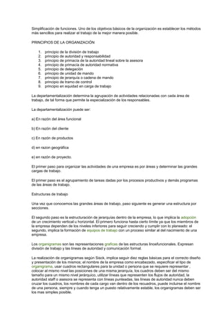 Simplificación de funciones. Uno de los objetivos básicos de la organización es establecer los métodos 
más sencillos para realizar el trabajo de la mejor manera posible. 
PRINCIPIOS DE LA ORGANIZACIÓN 
1. principio de la división de trabajo 
2. principio de autoridad y responsabilidad 
3. principio de primacía de la autoridad lineal sobre la asesora 
4. principio de primacía de autoridad normativa 
5. principio de delegación 
6. principio de unidad de mando 
7. principio de jerarquía o cadena de mando 
8. principio de tramo de control 
9. principio en equidad en carga de trabajo 
La departamentalización determina la agrupación de actividades relacionadas con cada área de 
trabajo, de tal forma que permite la especialización de los responsables. 
La departamentalización puede ser: 
a) En razón del área funcional 
b) En razón del cliente 
c) En razón de productos 
d) en razon geográfica 
e) en razón de proyecto. 
El primer paso para organizar las actividades de una empresa es por áreas y determinar las grandes 
cargas de trabajo. 
El primer paso es el agrupamiento de tareas dadas por los procesos productivos y demás programas 
de las áreas de trabajo. 
Estructuras de trabajo 
Una vez que conocemos las grandes áreas de trabajo, paso siguiente es generar una estructura por 
secciones. 
El segundo paso es la estructuración de jerarquías dentro de la empresa, lo que implica la adopción 
de un crecimiento vertical u horizontal. El primero funciona hasta cierto límite ya que los miembros de 
la empresa dependen de los niveles inferiores para seguir creciendo y cumplir con lo planeado: el 
segundo, implica la formación de equipos de trabajo con un proceso similar al del nacimiento de una 
empresa. 
Los organigramas son las representaciones graficas de las estructuras linoefuncionales. Expresan 
división de trabajo y las líneas de autoridad y comunicación formal. 
La realización de organigramas según Sisck, implica seguir diez reglas básicas para el correcto diseño 
y presentación de los mismos; el nombre de la empresa como encabezado, especificar el tipo de 
organigrama, usar cuadros rectangulares para la unidad o persona que se requiere representar , 
colocar al mismo nivel las posiciones de una misma jerarquía, los cuadros deben ser del mismo 
tamaño para un mismo nivel jerárquico, utilizar líneas que representen los flujos de autoridad, la 
autoridad staff o asesora se representa con líneas punteadas, las líneas de autoridad nunca deben 
cruzar los cuadros, los nombres de cada cargo van dentro de los recuadros, puede incluirse el nombre 
de una persona, siempre y cuando tenga un puesto relativamente estable, los organigramas deben ser 
los mas simples posible. 
 