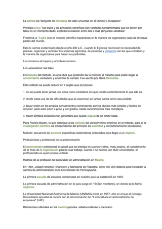 La ciencia es:"conjunto de principios de valor universal en el tiempo y el espacio". 
Principio y ley: "las leyes y los principios científicos son verdades fundamentales que se tienen por 
tales en un momento dado; explican la relación entre dos o mas conjuntos variables" 
Frederick w .Taylor creo el método científico basándose en la manera de organizarse cada de diversas 
partes del mundo. 
Esto lo vemos evidenciado desde el año 400 a.C., cuando lo Egipcios reconocen la necesidad de 
planear, organizar y controlar los sistemas agrícolas, de pastoreo y comercio con los que contaban y 
la manera de organizarse para hacer sus pirámides. 
Los romanos el imperio y el coliseo romano. 
Los venecianos: las telas 
El Discurso del método, es una obra que pretende dar a conocer el método para poder llegar al 
conocimiento verdadero y encontrar la verdad. Fue escrito por René Descartes. 
Este método se puede reducir en 4 reglas que el propuso: 
1. no se puede tener jamás una cosa como verdadera sin que conste evidentemente lo que ella es. 
2. dividir cada una de las dificultades que se examinan en tantas partes como sea posible. 
3. llevar orden en los propios pensamientos comenzando por los objetos más simples y fáciles de 
conocer, para subir poco a poco y por grados, hasta conocimientos más complejos. 
4. hacer simples divisiones tan generales que quede seguro de no omitir nada. 
Para Francis Bacón, lo que distingue a las ciencias del conocimiento empírico es el método, para el la 
investigación científica es independiente del principio de autoridad y del razonamiento escolástico, 
Método: secuencia de acciones especificas sistemáticas ordenadas para llegar a un objetivo. 
Profesionista y profesional de la administración 
El administrador profesional es aquel que se entrega en cuerpo y alma, motu proprio, al cumplimiento 
de lo fines de la organización para la cual trabaja, cuente o no cuente con titulo universitario, el 
profesionista es quien posee un titulo. 
Historia de la profesión del licenciado en administración en México. 
En 1881, Joseph wharton, financiero y fabricante de Filadelfia, dono 100 000 dólares para fundador la 
carrera de administración en la Universidad de Pennsylvania. 
La primera escuela de estudios comerciales en nuestro país se estableció en 1845. 
La primera escuela de administración en le país surge en 1943en monterrey, en donde se le llamo 
negocios. 
La Universidad Nacional Autónoma de México (UNAM) la inicia en 1957, año en el que el Consejo 
Universitario aprueba la carrera con la denominación de: "Licenciatura en administración de 
empresas" (LAE). 
Diferencias culturales en los medios japonés, estadounidense y mexicano. 
 