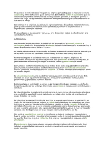 Un puesto es la unidad básica de trabajo en una empresa: para cada puesto es necesario hacer una 
descripción y definir las funciones que le corresponde. El método de análisis de puestos dice que, una 
descripción comprende la identificación del puesto y los datos generales, la descripción genérica y 
analítica del cargo, los requerimientos, la definición de responsabilidades y las condiciones físicas en 
que realiza el trabajo. 
Los sistemas de la empresas, sus estructuras y procesos tiende a desgastarse, hasta le ineficiencia, 
por lo que es necesario una reestructuración periódica que permitan un acoplamiento de la 
organización o los tiempos presentes. 
Un arqueotipo es un tipo soberano y eterno, que sirve de ejemplo y modelo al entendimiento y al la 
voluntad de los hombres. 
INTEGRACION 
Las principales etapas del proceso de integración son; la planeación de recursos humanos, el 
reclutamiento, la sección, la contratación, la inducción, la medición del desempeño, la capacitación y el 
desarrollo y el mantenimiento del factor humano. 
La fase de planeacion de recursos humanos se refiere a la determinación del número de personas que 
se requieren, así como sus habilidades profesionales y técnicas a corto plazo y largo plazo. 
Reclutar es allegarse de candidatos interesado en trabajar en una empresa. El proceso de 
reclutamiento inicia con una requisición de personal, en la que muestra la descripción del puesto, el 
perfil deseado en el candidato y los rangos de sueldos, salarios y prestaciones que ofrecen. 
Las fuentes de reclutamiento son los lugares o electos, de los cuales se pueden obtener candidatos 
para un puesto. Existen fuentes de reclutamiento externas que son los medios de comunicación 
masivos, periódicos, revistas especializadas e Internet. Las fuentes internas buscan candidatos dentro 
de la misma empresa. 
La selección de personal cuenta con distintas fases que pueden variar de acuerdo el tamaño de la 
empresa, por lo que regularmente son depurar y jerarquizar a los candidatos finales, pruebas 
psicometricas y aplicación de exámenes médicos. 
Existen dos tipos de contratación, la primera es por tiempo indefinido para trabajos y puesto fijo, los 
temporales pueden ser por un tiempo determinado. Los contratos de trabajo pueden ser individuales o 
colectivos. 
La inducción significa el acoplamiento entre la persona de nuevo ingreso y la organización a través de 
una orientación o capacitación previa. La inducción se realiza entres niveles: a la organización, al 
equipo de trabajo y al puesto. 
La inducción a la organización implica dar a conocer al personal nuevo lo que es la organización, su 
misión, los bienes y servicios que produce, su historia, sus instalaciones, las prestaciones que ofrece. 
Asimismo, se presentan los reglamentos interiores de trabajo y se brindan manuales de bienvenida 
con toda la información, que el nuevo empleado necesita saber, acerca de que hacer y a quien acudir 
en caso necesario. La inducción a los equipos de trabajo es importante, ya que de nuevo el trabajador 
conocerá a las demás personas con la que trabajara y convivirá varias horas por día. 
Hoy en día la capacitación de personal es considerada un factor de impulso muy importante para 
lograr la ventaja competitiva y consolidar a la empresa en sector de mercado que actúa; la capacidad 
de aprender determina el nivel de inteligencia de la empresa y su capacidad de respuesta ante la 
globalización. 
El adiestramiento determinada actividad o proceso esta relacionado con el nivel psicomotor de un 
individuo, su capacidad para aprender a ser diestro, manualmente, para manejar una maquina o 
equipo especifico. 
 
