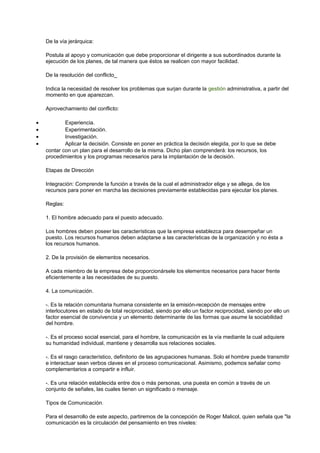 De la vía jerárquica: 
Postula al apoyo y comunicación que debe proporcionar el dirigente a sus subordinados durante la 
ejecución de los planes, de tal manera que éstos se realicen con mayor facilidad. 
De la resolución del conflicto_ 
Indica la necesidad de resolver los problemas que surjan durante la gestión administrativa, a partir del 
momento en que aparezcan. 
Aprovechamiento del conflicto: 
· Experiencia. 
· Experimentación. 
· Investigación. 
· Aplicar la decisión. Consiste en poner en práctica la decisión elegida, por lo que se debe 
contar con un plan para el desarrollo de la misma. Dicho plan comprenderá: los recursos, los 
procedimientos y los programas necesarios para la implantación de la decisión. 
Etapas de Dirección 
Integración: Comprende la función a través de la cual el administrador elige y se allega, de los 
recursos para poner en marcha las decisiones previamente establecidas para ejecutar los planes. 
Reglas: 
1. El hombre adecuado para el puesto adecuado. 
Los hombres deben poseer las características que la empresa establezca para desempeñar un 
puesto. Los recursos humanos deben adaptarse a las características de la organización y no ésta a 
los recursos humanos. 
2. De la provisión de elementos necesarios. 
A cada miembro de la empresa debe proporcionársele los elementos necesarios para hacer frente 
eficientemente a las necesidades de su puesto. 
4. La comunicación. 
-. Es la relación comunitaria humana consistente en la emisión-recepción de mensajes entre 
interlocutores en estado de total reciprocidad, siendo por ello un factor reciprocidad, siendo por ello un 
factor esencial de convivencia y un elemento determinante de las formas que asume la sociabilidad 
del hombre. 
-. Es el proceso social esencial, para el hombre, la comunicación es la vía mediante la cual adquiere 
su humanidad individual, mantiene y desarrolla sus relaciones sociales. 
-. Es el rasgo característico, definitorio de las agrupaciones humanas. Solo el hombre puede transmitir 
e interactuar sean verbos claves en el proceso comunicacional. Asimismo, podemos señalar como 
complementarios a compartir e influir. 
-. Es una relación establecida entre dos o más personas, una puesta en común a través de un 
conjunto de señales, las cuales tienen un significado o mensaje. 
Tipos de Comunicación. 
Para el desarrollo de este aspecto, partiremos de la concepción de Roger Malicol, quien señala que "la 
comunicación es la circulación del pensamiento en tres niveles: 
 