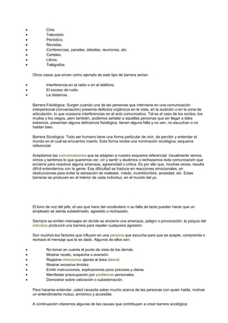 · Cine. 
· Televisión. 
· Periódico. 
· Revistas. 
· Conferencias, paneles, debates, reuniones, etc. 
· Carteles. 
· Libros. 
· Telégrafos. 
Otros casos que sirven como ejemplo de este tipo de barrera serian: 
· Interferencia en el radio o en el teléfono. 
· El exceso de ruido. 
· La distancia. 
Barrera Fisiológica: Surgen cuando una de las personas que interviene en una comunicación 
interpersonal (conversación) presenta defectos orgánicos en la vista, en la audición o en la zona de 
articulación, lo que ocasiona interferencias en el acto comunicativo. Tal es el caso de los sordos, los 
mudos y los ciegos, pero también, podemos señalar a aquellas personas que sin llegar a tales 
extremos, presentan alguna deficiencia fisiológica, tienen alguna falla y no ven, no escuchan o no 
hablan bien. 
Barrera Sicológica: Todo ser humano tiene una forma particular de vivir, de percibir y entender el 
mundo en el cual se encuentra inserto. Esta forma recibe una nominación sicológica; esquema 
referencial. 
Aceptamos las comunicaciones que se adaptan a nuestro esquema referencial. Usualmente vemos, 
oímos y sentimos lo que queremos ver, oír y sentir y eludimos o rechazamos toda comunicación que 
encierra para nosotros alguna amenaza, agresividad o critica. Es por ello que, muchas veces, resulta 
difícil entendernos con la gente. Esa dificultad se traduce en reacciones emocionales, en 
obstrucciones para evitar la sensación de malestar, miedo, incertidumbre, ansiedad, etc. Estas 
barreras se producen en el interior de cada individuo, en el mundo del yo. 
El tono de voz del jefe, el uso que hace del vocabulario o su falta de tacto pueden hacer que un 
empleado se sienta subestimado, agredido o rechazado. 
Siempre se emiten mensajes en donde se encierre una amenaza, peligro o provocación, la psiquis del 
individuo producirá una barrera para repeler cualquiera agresión. 
Son muchos los factores que influyen en una persona que escucha para que se acepte, comprenda o 
rechace el mensaje que le es dado. Algunos de ellos son: 
· No tomar en cuenta el punto de vista de los demás. 
· Mostrar recelo, sospecha o aversión. 
· Registrar emociones ajenas al área laboral. 
· Mostrar excesiva timidez. 
· Emitir instrucciones, explicaciones poco precisas y claras. 
· Manifestar preocupación por problemas personales. 
· Demostrar sobre valoración o subestimación. 
Para hacerse entender, usted necesita saber mucho acerca de las personas con quien habla, motivar 
un entendimiento mutuo, armónico y accesible. 
A continuación citaremos algunas de las causas que contribuyen a crear barrera sicológica: 
 