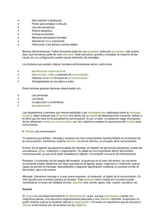 · Alta posición o jerárquica. 
· Poder para emplear o discutir. 
· Uso del sarcasmos. 
· Actitud despótica. 
· Criticas punzantes. 
· Maneras demasiado formales. 
· Apariencia física imponente. 
· Interrumpir a los demás cuando hablan. 
Barrera Administrativas: Todos formamos parte de una sociedad, institución o empresa, esto quiere 
decir que formamos parte de una estructura. Esta estructura, grande y compleja, la mayoría de las 
veces, por su configuración puede causar distorsión de mensajes. 
Los factores que pueden originar barreara administrativas serian, entre otras: 
· La estructura organizacional. 
· Los circuitos, redes y patrones de comunicación. 
· Defectos en la red formada de la comunicación. 
· Ambigüedades en los status y roles. 
Estos factores generan barreras relacionadas con: 
· Las personas. 
· Las ideas. 
· La ejecución o rendimiento. 
· La organización. 
Las dispersiones o barreras que hemos estudiado y las investigaciones realizadas sobre la conducta 
humana, dejan entrever que el hombre vive dentro de un estado de desesperación creciente, debido a 
lo difícil que se hace en la actualidad la comunicación. Si por un lado, no podemos negar el progreso 
de los diferentes medios de comunicación, por otro, debemos aceptar la importancia del hombre para 
comunicarse. 
6. Proceso de comunicación. 
Ya sabemos que emisor, mensaje y receptor son tres componentes imprescindibles en el proceso de 
la comunicación. Centremos nuestra atención, en primer termino, en el sujeto de la comunicación. 
Emisor: Es el agente que genera la salida de mensaje, el hacedor de las formas expresivas, puede ser 
una persona, grupo, institución u organización. Su papel es muy importante dentro del proceso 
comunicacional, ya que es él quien establece la relación, al compartir una serie de informaciones. 
Receptor: La precisión de los rasgos del receptor, al igual que en el caso del emisor, es una tarea 
sumamente amplia. Bástenos con decir que este es el agente, grupo, organismo o institución que es 
capaz de percibir el mensaje, descodificarlo y asignarle significación mediante un proceso similar al 
del emisor, pero a la inversa. 
Mensaje: Llamamos mensaje a lo que quiere expresar, al contenido, al objeto de la comunicación. Es 
todo aquello que el emisor practica al receptor. Este producto físico creado por el emisor puede 
manifestarse a través de múltiples formas: discurso oral, escrito, gesto, foto, cuadro, escultura, etc. 
Control 
El control es una etapa primordial en la administración, pues, aunque una empresa cuente con 
magníficos planes, una estructura organizacional adecuada y una dirección eficiente, el ejecutivo no 
podrá verificar cuál es la situación real de la organización i no existe un mecanismo que se cerciore e 
informe si los hechos van de acuerdo con los objetivos. 
 