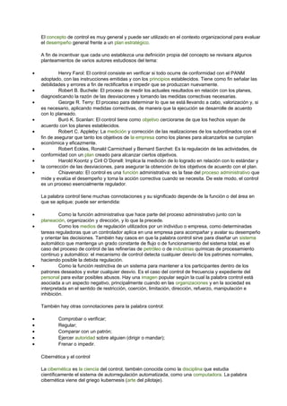 El concepto de control es muy general y puede ser utilizado en el contexto organizacional para evaluar 
el desempeño general frente a un plan estratégico. 
A fin de incentivar que cada uno establezca una definición propia del concepto se revisara algunos 
planteamientos de varios autores estudiosos del tema: 
· Henry Farol: El control consiste en verificar si todo ocurre de conformidad con el PANM 
adoptado, con las instrucciones emitidas y con los principios establecidos. Tiene como fin señalar las 
debilidades y errores a fin de rectificarlos e impedir que se produzcan nuevamente. 
· Robert B. Buchele: El proceso de medir los actuales resultados en relación con los planes, 
diagnosticando la razón de las desviaciones y tomando las medidas correctivas necesarias. 
· George R. Terry: El proceso para determinar lo que se está llevando a cabo, valorización y, si 
es necesario, aplicando medidas correctivas, de manera que la ejecución se desarrolle de acuerdo 
con lo planeado. 
· Buró K. Scanlan: El control tiene como objetivo cerciorarse de que los hechos vayan de 
acuerdo con los planes establecidos. 
· Robert C. Appleby: La medición y corrección de las realizaciones de los subordinados con el 
fin de asegurar que tanto los objetivos de la empresa como los planes para alcanzarlos se cumplan 
económica y eficazmente. 
· Robert Eckles, Ronald Carmichael y Bernard Sarchet: Es la regulación de las actividades, de 
conformidad con un plan creado para alcanzar ciertos objetivos. 
· Harold Koontz y Ciril O´Donell: Implica la medición de lo logrado en relación con lo estándar y 
la corrección de las desviaciones, para asegurar la obtención de los objetivos de acuerdo con el plan. 
· Chiavenato: El control es una función administrativa: es la fase del proceso administrativo que 
mide y evalúa el desempeño y toma la acción correctiva cuando se necesita. De este modo, el control 
es un proceso esencialmente regulador. 
La palabra control tiene muchas connotaciones y su significado depende de la función o del área en 
que se aplique; puede ser entendida: 
· Como la función administrativa que hace parte del proceso administrativo junto con la 
planeación, organización y dirección, y lo que la precede. 
· Como los medios de regulación utilizados por un individuo o empresa, como determinadas 
tareas reguladoras que un controlador aplica en una empresa para acompañar y avalar su desempeño 
y orientar las decisiones. También hay casos en que la palabra control sirve para diseñar un sistema 
automático que mantenga un grado constante de flujo o de funcionamiento del sistema total; es el 
caso del proceso de control de las refinerías de petróleo o de industrias químicas de procesamiento 
continuo y automático: el mecanismo de control detecta cualquier desvío de los patrones normales, 
haciendo posible la debida regulación. 
· Como la función restrictiva de un sistema para mantener a los participantes dentro de los 
patrones deseados y evitar cualquier desvío. Es el caso del control de frecuencia y expediente del 
personal para evitar posibles abusos. Hay una imagen popular según la cual la palabra control está 
asociada a un aspecto negativo, principalmente cuando en las organizaciones y en la sociedad es 
interpretada en el sentido de restricción, coerción, limitación, dirección, refuerzo, manipulación e 
inhibición. 
También hay otras connotaciones para la palabra control: 
· Comprobar o verificar; 
· Regular; 
· Comparar con un patrón; 
· Ejercer autoridad sobre alguien (dirigir o mandar); 
· Frenar o impedir. 
Cibernética y el control 
La cibernética es la ciencia del control, también conocida como la disciplina que estudia 
científicamente el sistema de autorregulación automatizada, como una computadora. La palabra 
cibernética viene del griego kubernesis (arte del pilotaje). 
 