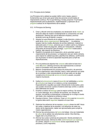 VI.3. Principios de la Calidad. 
Los Principios de la calidad se pueden definir como: bases, pasos o 
fundamentos que sirven para guiar todas las acciones encaminadas al 
mejoramiento continuo. Por lo que Deming y Crosby proponen 14 principios 
respectivamente para la planeación, implementación y operación de un 
programa exitoso en el mejoramiento de la calidad. 
VI.3. 14 Principios de Deming: 
1. Crear y difundir entre los empleados una declaración de la misión. La 
dirección debe de mostrar constantemente su compromiso con esta 
declaración. Deming dice que la definición empieza y termina 
teniendo como eje al cliente o usuario. 
2. Adoptar la nueva filosofía de la calidad, la alta dirección y todos como 
parte de la cultura organizacional. Deming dice "… no podemos 
aceptar más los niveles afectados de errores (defectos), material no 
adecuado para el trabajo, personas que no saben cuál es su trabajo y 
que tienen miedo de preguntar, daños por manipulación, métodos 
anticuados de formación para el trabajo, supervisión inadecuada e 
ineficaz, alta rotación de directivos…" 
3. Redefinir el propósito de la inspección y de la autoridad, para el 
mejoramiento de los procesos. La inspección cien por ciento rutinaria, 
para mejorar la calidad equivale a planificar los defectos, confirmando 
que el proceso no tiene la capacidad requerida para cumplir las 
especificaciones. 
1. Fin a la práctica de adjudicar las compras sólo sobre la base de la 
meta del precio. Deming convoca a las organizaciones a avanzar 
hacia un proveedor único para cada insumo. 
2. Mejorar constantemente los procesos de producción y de servicios. 
En una organización cada actividad, tarea y cada operación son parte 
de un proceso y sólo comprendiendo el rol que cada uno de ellas 
cumple en la estrategia de servicio al cliente o usuario, se podrá 
mejorar el producto. 
6. Instituir el entrenamiento (para el desarrollo de habilidades y cambio 
de actitudes) con base en un sistema y en las necesidades. 
Especialmente a aquellos que están directamente involucrados, para 
que puedan reconocer cuando el sistema está bajo control, o cuándo 
esta saliéndose de control. 
7. Enseñar e instituir el liderazgo para la mejora continua. Se necesita 
un nuevo liderazgo: de un director de hombres, aun director de 
equipos, de policías a entrenadores, el liderazgo en no dirigir a través 
del miedo, sino mediante la confianza mutua. 
8. Expulsar el temor. Crear confianza. Crear un clima para la innovación. 
La gente debe sentir seguridad respecto a lo que hace. 
9. Optimizar los esfuerzos de los equipos, grupos y áreas de staff. Hacia 
las metas y objetivos de la empresa. Los esfuerzos de cada uno 
dentro de la organización, deben ser aprovechados para cumplir la 
misión organizacional. 
10. Eliminar las exhortaciones a la fuerza de trabajo. Una vez implantada 
la cultura de la calidad, las exhortaciones sobran. Dice Deming… 
hágalo bien a la primera vez..." 
11. Eliminar las cuotas numéricas de producción. Dando prioridad a la 
calidad del proceso. Eliminar la AXO: (Administración por objetivos), 
En cambio, adquirir el conocimiento de las capacidades de los 
procesos y como mejorarlos. 
 
