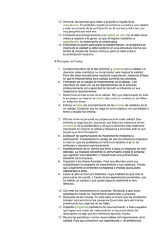12. Remover las barreras que roban a la gente el orgullo de la 
manufactura. El verdadero orgullo es contribuir a producir con calidad, 
y estar consciente de la participación en el proceso productivo, por 
muy pequeña que esta sea. 
13. Fomentar el automejoramiento y la calidad de vida. No se debe tener 
miedo a preparar a la gente, ya que al mejorar mediante la 
capacitación, su desempeño se potencializa. 
14. Emprender la acción para lograr la transformación. Un programa de 
mejora de la calidad se debe sostener en una estructura interna que 
facilite el proceso de mejora continua, pero se debe evita la 
burocratización excesiva. 
14 Principios de Crosby. 
1. Compromiso pleno de la alta dirección y gerencia con la calidad. La 
dirección debe manifestar su compromiso para mejorar la calidad. 
Para ello debe sensibilizarse mediante capacitación, haciendo énfasis 
en que el mejoramiento de la calidad aumenta las utilidades. 
2. Formación de un equipo de mejoramiento de la calidad. Con 
miembros de cada uno de los departamentos de la empresa, 
preferentemente con capacidad de decisión e influencia en sus 
respectivos departamentos. 
3. Determinar el nivel actual de la calidad. Hay que determinarlo en toda 
la empresa con base en el diseño del producto, analizando las fallas 
en todas las áreas. 
4. Estimar el costo del incumplimiento de las normas de calidad o de la 
no calidad. Cuidando que se haga en forma objetiva, sin parcialidad ni 
temor a ocultar los errores. 
5. Difundir entre el personal los problemas de la mala calidad. Que 
enfrenta la organización, buscando que todos los miembros tomen 
conciencia de la problemática y de que la dirección esta realmente 
interesada en mejorar la calidad y dispuesta a escuchar todo lo que 
tengan que decir al respecto. 
6. Detección de oportunidades de mejoramiento mediante la 
participación. Presentando la ventaja de que los individuos empiezan 
a creer en que los problemas en tanto son sacados a la luz se 
enfrentan y resuelven oportunamente. 
7. Establecimiento de un comité que lleve a cabo un programa de cero 
defectos. La finalidad del comité es comunicarle a todo el personal 
que significa "cero defectos" y "hacerlo bien a la primera"para 
beneficio de la empresa. 
8. Capacitar a los líderes formales. Para que difundan entre sus 
subordinados el programa de mejoramiento y sus objetivos. Puesto 
que únicamente se entiende el programa a medida que puedes 
explicárselo a otros. 
9. Llevar a cabo el Día Cero Defectos. Cuya finalidad es que todo el 
personal se de cuenta, a través de las experiencias personales, que 
ha habido un cambio y que puede lograrse realmente el cero 
defectos. 
10. Convertir los compromisos en acciones. Alentando a que todos 
establezcan metas de mejoramiento personales y grupales. 
11. Búsqueda de las causas. En este paso se busca que los empleados 
trabajen para encontrar las causas de los errores para eliminarlas; 
presentando los orígenes de las fallas, 
12. Implantar programas periódicos de reconocimiento: a todos aquellos 
que logren sus metas de mejoramiento, el reconocimiento del 
desempeño es algo que los individuos aprecian mucho. 
13. Reuniones periódicas con los responsables del mejoramiento de la 
calidad. Para que compartan sus experiencias y, de preferencia, 
 