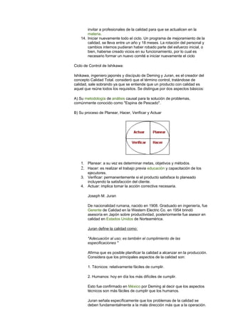 invitar a profesionales de la calidad para que se actualicen en la 
materia. 
14. Iniciar nuevamente todo el ciclo. Un programa de mejoramiento de la 
calidad, se lleva entre un año y 18 meses. La rotación del personal y 
cambios internos pudieran haber robado parte del esfuerzo inicial, o 
bien, haberse creado vicios en su funcionamiento, por lo cual es 
necesario formar un nuevo comité e iniciar nuevamente el ciclo 
Ciclo de Control de Ishikawa: 
Ishikawa, ingeniero japonés y discípulo de Deming y Juran, es el creador del 
concepto Calidad Total. consideró que el término control, tratándose de 
calidad, sale sobrando ya que se entiende que un producto con calidad es 
aquel que reúne todos los requisitos. Se distingue por dos aspectos básicos: 
A) Su metodología de análisis causal para la solución de problemas, 
comúnmente conocido como "Espina de Pescado". 
B) Su proceso de Planear, Hacer, Verificar y Actuar 
1. Planear: a su vez es determinar metas, objetivos y métodos. 
2. Hacer: es realizar el trabajo previa educación y capacitación de los 
ejecutores. 
3. Verificar: permanentemente si el producto satisface lo planeado 
incluyendo la satisfacción del cliente. 
4. Actuar: implica tomar la acción correctiva necesaria. 
Joseph M. Juran 
De nacionalidad rumana, nacido en 1908. Graduado en ingeniería, fue 
Gerente de Calidad en la Western Electric Co. en 1954 brindó 
asesoría en Japón sobre productividad, posteriormente fue asesor en 
calidad en Estados Unidos de Norteamérica. 
Juran define la calidad como: 
"Adecuación al uso; es también el cumplimiento de las 
especificaciones " 
Afirma que es posible planificar la calidad a alcanzar en la producción. 
Considera que los principales aspectos de la calidad son: 
1. Técnicos: relativamente fáciles de cumplir. 
2. Humanos: hoy en día los más difíciles de cumplir. 
Esto fue confirmado en México por Deming al decir que los aspectos 
técnicos son más fáciles de cumplir que los humanos. 
Juran señala específicamente que los problemas de la calidad se 
deben fundamentalmente a la mala dirección más que a la operación. 
 