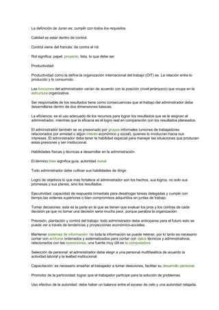 La definición de Juran es: cumplir con todos los requisitos. 
Calidad es estar dentro de control. 
Control viene del francés: de contra el rol. 
Rol significa: papel, proyecto, lista, lo que debe ser. 
Productividad 
Productividad como la define la organización internacional del trabajo (OIT) es. La relación entre lo 
producido y lo consumido. 
Las funciones del administrador varían de acuerdo con la posición (nivel jerárquico) que ocupa en la 
estructura organizativa. 
Ser responsable de los resultados tiene como consecuencias que el trabajo del administrador deba 
desarrollarse dentro de dos dimensiones básicas. 
La eficiencia: es el uso adecuado de los recursos para lograr los resultados que se le asignan al 
administrador, mientras que la eficacia es el logro real en comparación con los resultados planeados. 
El administrador también se ve presionado por grupos informales (uniones de trabajadores 
relacionados por amistad o algún interés económico y social), quienes lo involucran hacia sus 
intereses. El administrador debe tener la habilidad especial para manejar las situaciones que producen 
estas presiones y ser institucional. 
Habilidades físicas y técnicas a desarrollar en la administración. 
El término líder significa guía, autoridad moral. 
Todo administrador debe cultivar sus habilidades de dirigir. 
Logro de objetivos lo que mas fortalece al administrador son los hechos, sus logros, no solo sus 
promesas y sus planes, sino los resultados. 
Ejecutividad: capacidad de respuesta inmediata para desahogar tareas delegadas y cumplir con 
tiempo las ordenes superiores o bien compromisos adquiridos en juntas de trabajo. 
Tomar decisiones: esta es la parte en la que se tienen que evaluar los pros y los contras de cada 
decisión ya que no tomar una decisión seria mucho peor, porque paraliza la organización. 
Previsión, plantación y control del trabajo: todo administrador debe anticiparse para el futuro esto se 
puede ver a través de tendencias y proyecciones económico-sociales. 
Mantener sistemas de información: no toda la información se puede retener, por lo tanto es necesario 
contar con archivos ordenados y sistematizados para contar con datos técnicos y administrativos, 
relacionados con las operaciones, una fuente muy útil es la computadora. 
Selección de personal: el administrador debe elegir a una personal multifasética de acuerdo la 
actividad laboral y la lealtad institucional. 
Capacitación: es necesario enseñar al trabajador a tomar desiciones, facilitar su desarrollo personal. 
Promotor de la particividad: lograr que el trabajador participe para la solución de problemas. 
Uso efectivo de la autoridad: debe haber un balance entre el exceso de celo y una autoridad relajada. 
 