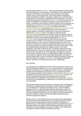 atractivas para la gente de negocios, pues le permitirá aplicar a plenitud todos 
sus conocimientos en sus empresas, con el propósito (como dijimos antes) de 
hacerlos más efectivos: mayor rapidez, mayor cantidad, mayor calidad, 
menores costos, mayores ganancias. Como toda actividad novedosa ha 
recibido diversidad de nombres, entre ellos, modernización, transformación y 
reestructuración. Sin embargo, independientemente del nombre, la meta es 
aumentar la capacidad para competir en el mercado mediante la reducción de 
costos. Este objetivo es constante y se aplica por igual a la producción de 
bienes o la prestación de servicios.El reciente surgimiento de los esfuerzos de 
reingeniería no se basa en la invención de nuevas técnicas administrativas. 
Durante décadas, la ingeniería industrial, los estudios de tiempo y 
movimiento, la economía administrativa, la investigación de operaciones y los 
análisis de sistemas han estado relacionados con los procesos de 
negocios.Algunas compañías progresistas han visto que su respuesta al 
desafío de la competencia debe ir más allá de la reducción de los 
presupuestos: Han entendido que los cambios deben ser eficientes y que no 
sólo deben disminuir los costos, sino que debe mejorar la calidad. El término 
reingeniería se deriva de la practica del desarrollo de sistemas de 
información, que la empresa pueda retroalimentarse de lo que está 
sucediendo en el mercado, en la mente de sus consumidores y aún dentro de 
la propia empresa. Es de aquí que se desprende que la mejor manera de 
utilizar las computadoras consiste en usarlas para facilitar nuevos y mejores 
procesos de negocios, el manejo más rápido y fluido de la información, antes 
que emplearlos para automatizar los antiguos procesos. Para hacer 
reingeniería, hace falta comenzar de cero. No intentar reacomodar la vieja 
forma de hacer las cosas, sino comenzar de cero aprendiendo de esa vieja 
forma de hacer las cosas.En su actual desarrollo, la reingeniería, para ser 
eficaz implica un alcance amplio y su implementación exige mucha destreza. 
Los procesos de negocios cruzan líneas organizacionales y el cambiar un 
proceso puede afectar a otros.La reingeniería requiere expertos en trabajo de 
personal, ingeniería, economía, en mercadeo, tecnologías de diferentes 
clases y de hecho en el trabajo especifico que se va desarrollar. 
Benchmarking 
La cronología que se presenta aquí es la de Xerox Corporation. Xerox tuvo la 
fortuna de descubrir y aplicar benchmarking a principios de su campaña para 
combatir la competencia. La experiencia de Xerox muestra la necesidad y la 
promesa de benchmarking.En 1979 Xerox inició un proceso denominado 
benchmarking competitivo. Benchmarking se inició primero en las operaciones 
industriales de Xerox para examinar sus costos de producción unitarios. Se 
hicieron comparaciones de productos seleccionados y se hicieron 
comparaciones de la capacidad y características de operación de máquinas 
de copiar de los competidores y se desarmaron sus componentes mecánicos 
para analizarlos. 
Estas primeras etapas de benchmarking se conocieron como comparaciones 
de calidad y las características del producto. El benchmarking se formalizó 
con el análisis de las copiadoras producidas por Fuji - Xerox, la afiliada 
japonesa de Xerox, y más tarde otras máquinas fabricadas en Japón. Se 
identificó que los competidores vendían las máquinas al mismo precio que a 
Xerox les costaba producirlas por lo que se cambio el estilo de producción el 
EUA para adoptar las metas de benchmark fijadas externamente para 
impulsar sus planes de negocios. 
Debido al gran éxito de identificar los nuevos procesos de los competidores, 
los nuevos componentes de fabricación y los costos de producción, la alta 
gerencia ordeno que en todas la unidades de negocios se utilizara el 
benchmarking y el 1983 el director general ordenó la prioridad de alcanzar el 
liderazgo a través de la calidad y benchmarking se contempló, junto con la 
participación de los empleados y el proceso de calidad, como fundamental 
para lograr la calidad en todos los productos y procesos. 
 