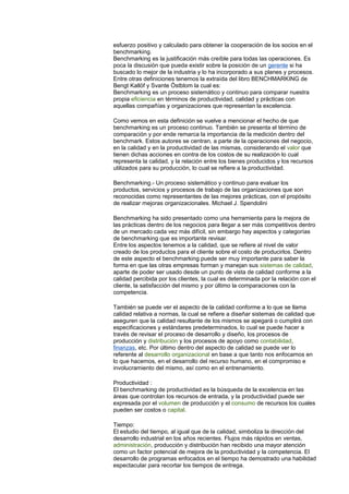 esfuerzo positivo y calculado para obtener la cooperación de los socios en el 
benchmarking. 
Benchmarking es la justificación más creíble para todas las operaciones. Es 
poca la discusión que pueda existir sobre la posición de un gerente si ha 
buscado lo mejor de la industria y lo ha incorporado a sus planes y procesos. 
Entre otras definiciones tenemos la extraída del libro BENCHMARKING de 
Bengt Kallöf y Svante Östblom la cual es: 
Benchmarking es un proceso sistemático y continuo para comparar nuestra 
propia eficiencia en términos de productividad, calidad y prácticas con 
aquellas compañías y organizaciones que representan la excelencia. 
Como vemos en esta definición se vuelve a mencionar el hecho de que 
benchmarking es un proceso continuo. También se presenta el término de 
comparación y por ende remarca la importancia de la medición dentro del 
benchmark. Estos autores se centran, a parte de la operaciones del negocio, 
en la calidad y en la productividad de las mismas, considerando el valor que 
tienen dichas acciones en contra de los costos de su realización lo cual 
representa la calidad, y la relación entre los bienes producidos y los recursos 
utilizados para su producción, lo cual se refiere a la productividad. 
Benchmarking.- Un proceso sistemático y continuo para evaluar los 
productos, servicios y procesos de trabajo de las organizaciones que son 
reconocidas como representantes de las mejores prácticas, con el propósito 
de realizar mejoras organizacionales. Michael J. Spendolini 
Benchmarking ha sido presentado como una herramienta para la mejora de 
las prácticas dentro de los negocios para llegar a ser más competitivos dentro 
de un mercado cada vez más difícil, sin embargo hay aspectos y categorías 
de benchmarking que es importante revisar. 
Entre los aspectos tenemos a la calidad, que se refiere al nivel de valor 
creado de los productos para el cliente sobre el costo de producirlos. Dentro 
de este aspecto el benchmarking puede ser muy importante para saber la 
forma en que las otras empresas forman y manejan sus sistemas de calidad, 
aparte de poder ser usado desde un punto de vista de calidad conforme a la 
calidad percibida por los clientes, la cual es determinada por la relación con el 
cliente, la satisfacción del mismo y por último la comparaciones con la 
competencia. 
También se puede ver el aspecto de la calidad conforme a lo que se llama 
calidad relativa a normas, la cual se refiere a diseñar sistemas de calidad que 
aseguren que la calidad resultante de los mismos se apegará o cumplirá con 
especificaciones y estándares predeterminados, lo cual se puede hacer a 
través de revisar el proceso de desarrollo y diseño, los procesos de 
producción y distribución y los procesos de apoyo como contabilidad, 
finanzas, etc. Por último dentro del aspecto de calidad se puede ver lo 
referente al desarrollo organizacional en base a que tanto nos enfocamos en 
lo que hacemos, en el desarrollo del recurso humano, en el compromiso e 
involucramiento del mismo, así como en el entrenamiento. 
Productividad : 
El benchmarking de productividad es la búsqueda de la excelencia en las 
áreas que controlan los recursos de entrada, y la productividad puede ser 
expresada por el volumen de producción y el consumo de recursos los cuales 
pueden ser costos o capital. 
Tiempo: 
El estudio del tiempo, al igual que de la calidad, simboliza la dirección del 
desarrollo industrial en los años recientes. Flujos más rápidos en ventas, 
administración, producción y distribución han recibido una mayor atención 
como un factor potencial de mejora de la productividad y la competencia. El 
desarrollo de programas enfocados en el tiempo ha demostrado una habilidad 
espectacular para recortar los tiempos de entrega. 
 