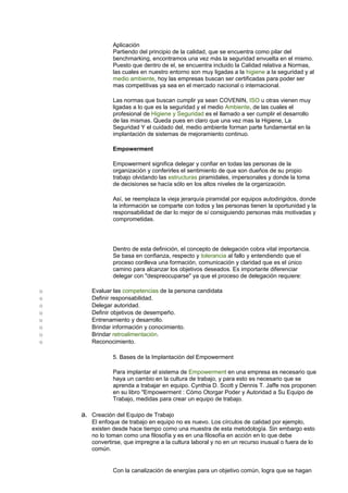 Aplicación 
Partiendo del principio de la calidad, que se encuentra como pilar del 
benchmarking, encontramos una vez más la seguridad envuelta en el mismo. 
Puesto que dentro de el, se encuentra incluido la Calidad relativa a Normas, 
las cuales en nuestro entorno son muy ligadas a la higiene a la seguridad y al 
medio ambiente, hoy las empresas buscan ser certificadas para poder ser 
mas competitivas ya sea en el mercado nacional o internacional. 
Las normas que buscan cumplir ya sean COVENIN, ISO u otras vienen muy 
ligadas a lo que es la seguridad y el medio Ambiente, de las cuales el 
profesional de Higiene y Seguridad es el llamado a ser cumplir el desarrollo 
de las mismas. Queda pues en claro que una vez mas la Higiene, La 
Seguridad Y el cuidado del, medio ambiente forman parte fundamental en la 
implantación de sistemas de mejoramiento continuo. 
Empowerment 
Empowerment significa delegar y confiar en todas las personas de la 
organización y conferirles el sentimiento de que son dueños de su propio 
trabajo olvidando las estructuras piramidales, impersonales y donde la toma 
de decisiones se hacía sólo en los altos niveles de la organización. 
Así, se reemplaza la vieja jerarquía piramidal por equipos autodirigidos, donde 
la información se comparte con todos y las personas tienen la oportunidad y la 
responsabilidad de dar lo mejor de sí consiguiendo personas más motivadas y 
comprometidas. 
Dentro de esta definición, el concepto de delegación cobra vital importancia. 
Se basa en confianza, respecto y tolerancia al fallo y entendiendo que el 
proceso conlleva una formación, comunicación y claridad que es el único 
camino para alcanzar los objetivos deseados. Es importante diferenciar 
delegar con "despreocuparse" ya que el proceso de delegación requiere: 
o Evaluar las competencias de la persona candidata 
o Definir responsabilidad. 
o Delegar autoridad. 
o Definir objetivos de desempeño. 
o Entrenamiento y desarrollo. 
o Brindar información y conocimiento. 
o Brindar retroalimentación. 
o Reconocimiento. 
5. Bases de la Implantación del Empowerment 
Para implantar el sistema de Empowerment en una empresa es necesario que 
haya un cambio en la cultura de trabajo, y para esto es necesario que se 
aprenda a trabajar en equipo. Cynthia D. Scott y Dennis T. Jaffe nos proponen 
en su libro "Empowerment : Cómo Otorgar Poder y Autoridad a Su Equipo de 
Trabajo, medidas para crear un equipo de trabajo. 
a. Creación del Equipo de Trabajo 
El enfoque de trabajo en equipo no es nuevo. Los círculos de calidad por ejemplo, 
existen desde hace tiempo como una muestra de esta metodología. Sin embargo esto 
no lo toman como una filosofía y es en una filosofía en acción en lo que debe 
convertirse, que impregne a la cultura laboral y no en un recurso inusual o fuera de lo 
común. 
Con la canalización de energías para un objetivo común, logra que se hagan 
 