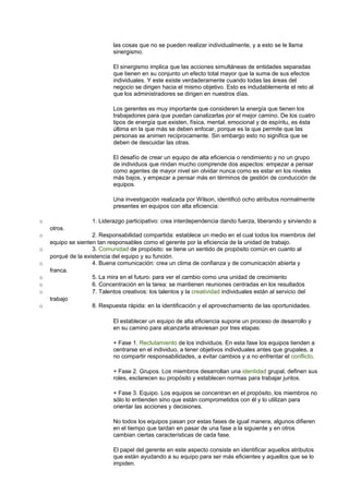 las cosas que no se pueden realizar individualmente, y a esto se le llama 
sinergismo. 
El sinergismo implica que las acciones simultáneas de entidades separadas 
que tienen en su conjunto un efecto total mayor que la suma de sus efectos 
individuales. Y este existe verdaderamente cuando todas las áreas del 
negocio se dirigen hacia el mismo objetivo. Esto es indudablemente el reto al 
que los administradores se dirigen en nuestros días. 
Los gerentes es muy importante que consideren la energía que tienen los 
trabajadores para que puedan canalizarlas por el mejor camino. De los cuatro 
tipos de energía que existen, física, mental, emocional y de espíritu, es ésta 
última en la que más se deben enfocar, porque es la que permite que las 
personas se animen recíprocamente. Sin embargo esto no significa que se 
deben de descuidar las otras. 
El desafío de crear un equipo de alta eficiencia o rendimiento y no un grupo 
de individuos que rindan mucho comprende dos aspectos: empezar a pensar 
como agentes de mayor nivel sin olvidar nunca como es estar en los niveles 
más bajos, y empezar a pensar más en términos de gestión de conducción de 
equipos. 
Una investigación realizada por Wilson, identificó ocho atributos normalmente 
presentes en equipos con alta eficiencia: 
o 1. Liderazgo participativo: crea interdependencia dando fuerza, liberando y sirviendo a 
otros. 
o 2. Responsabilidad compartida: establece un medio en el cual todos los miembros del 
equipo se sienten tan responsables como el gerente por la eficiencia de la unidad de trabajo. 
o 3. Comunidad de propósito: se tiene un sentido de propósito común en cuanto al 
porqué de la existencia del equipo y su función. 
o 4. Buena comunicación: crea un clima de confianza y de comunicación abierta y 
franca. 
o 5. La mira en el futuro: para ver el cambio como una unidad de crecimiento 
o 6. Concentración en la tarea: se mantienen reuniones centradas en los resultados 
o 7. Talentos creativos: los talentos y la creatividad individuales están al servicio del 
trabajo 
o 8. Respuesta rápida: en la identificación y el aprovechamiento de las oportunidades. 
El establecer un equipo de alta eficiencia supone un proceso de desarrollo y 
en su camino para alcanzarla atraviesan por tres etapas: 
+ Fase 1. Reclutamiento de los individuos. En esta fase los equipos tienden a 
centrarse en el individuo, a tener objetivos individuales antes que grupales, a 
no compartir responsabilidades, a evitar cambios y a no enfrentar el conflicto. 
+ Fase 2. Grupos. Los miembros desarrollan una identidad grupal, definen sus 
roles, esclarecen su propósito y establecen normas para trabajar juntos. 
+ Fase 3. Equipo. Los equipos se concentran en el propósito, los miembros no 
sólo lo entienden sino que están comprometidos con él y lo utilizan para 
orientar las acciones y decisiones. 
No todos los equipos pasan por estas fases de igual manera, algunos difieren 
en el tiempo que tardan en pasar de una fase a la siguiente y en otros 
cambian ciertas características de cada fase. 
El papel del gerente en este aspecto consiste en identificar aquellos atributos 
que están ayudando a su equipo para ser más eficientes y aquellos que se lo 
impiden. 
 