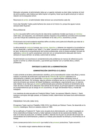 Motivador entusiasta: el administrador debe ser un agente motivador es decir debe mantener el nivel 
de animo positivo, esto implica que debe inspirar a la gente y hacer que la gente actué por sí sola en 
relación con la búsqueda común. 
Reconocer el cambio: el administrador debe renovar sus conocimientos cada día 
Como dijo Heráclito "nadie puede bañarse dos veces en el mismo río, porque las aguas nuevas 
siempre están fluyendo". 
Ética profesional. 
La ética se puede definir como el punto de vista de las cuestiones morales que busca un individuo 
sobre todo, una respuesta, una orientación práctica respecto a los problemas concretos de la sociedad 
y por eso incluye las cuestiones que se manifiestan en la vida política, económica y social. 
El diccionario de la real academia española define a la ética como parte de la filosofía que trata de la 
moral y de las obligaciones del hombre. 
La ética estudia la conducta humana, sus normas, derechos, y deberes con respecto a la sociedad en 
que se desarrolla, y señala lo que "debe" o "no debe" hacerse en una agrupación social determinada; 
es decir, la ética es el comportamiento del hombre profesionista, ante su propia sociedad, formado de 
aptitudes y valores lo cual lo caracterizan como tal, con un comportamiento adecuado del mismo, 
siempre en busca del bien, la verdad y sobre todo la rectitud. 
El administrador se encontrara en constantemente ante problemas sin marcos de referencia que le 
ayuden a normar su criterio de acción, y que tendrá que resolver con un sentido ético y criterio 
profesional. 
ENFOQUE CLASICO DE LA ADMINISTRACION 
ADMINISTRACIÓN CIENTÍFICA O CLÁSICA 
A esta corriente se le llama administración científica, por la racionalización (volver más eficaz y menos 
costoso un proceso de producción) que hace de los métodos de ingeniería aplicados a la 
administración y debido a que desarrolla investigaciones experimentales orientadas hacia el 
rendimiento del obrero. Sin embargo, algunos autores consideran que es un error llamar ciencia a una 
serie de principios que carecen de bases fisiológicas y psicológicas, argumentando que, en esencia, 
este método no es más que un sistema perfeccionado para aumentar al máximo el rendimiento de la 
mano de obra a través de la utilización más estricta de los tiempo; la principal objeción a esta escuela 
es la preponderancia que se otorga al éxito económico, en lugar del bienestar físico y mental del 
trabajador. 
Los creadores de esta escuela son Frederick Wilson Taylor, los esposos Gilberth y Henrry L. Gantt, 
quienes a principios del siglo pasado, en Estados Unidos, determinaron las bases de la administración 
científica. 
FREDERICK TAYLOR (1856-1915) 
El ingeniero Taylor nació en Filadelfia (1856-1915), fue influido por Robison Towne. Se desarrollo en la 
industria metalúrgica .Murió en estados unidos en 1900. 
Se ha calificado a Frederick W. Taylor como el padre de la Administración, por haber investigado en 
forma sistemática el trabajo humano y haber aplicado al estudio de las operaciones fabriles, sobre 
todo en el área de producción, el método científico. Además fue él quien se percató del principio de 
Universalidad de la Administración y elaboró un método para estudiar los tiempos y movimientos en el 
trabajo. 
Como consecuencia de la observación que realizó a los procesos productivos, Taylor encontró: 
1. No existía ningún sistema efectivo de trabajo 
 