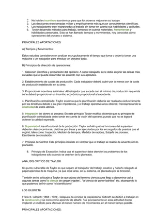 2. No habían incentivos económicos para que los obreros mejoraran su trabajo. 
3. Las decisiones eran tomadas militar y empíricamente más que por conocimientos científicos. 
4. Los trabajadores eran incorporados al trabajo sin tomar en cuenta sus habilidades y aptitudes. 
5. Taylor desarrollo métodos para trabajo, tomando en cuenta materiales, herramientas y 
habilidades personales. Esto se han llamado tiempos y movimientos, hoy conocidos como 
operaciones del proceso o sistema. 
PRINCIPALES APORTACIONES 
A) Tiempos y Movimientos: 
Estos estudios consistieron en analizar escrupulosamente el tiempo que toma o debería tomar una 
máquina o un trabajador para efectuar un proceso dado. 
B) Principios de dirección de operaciones: 
1. Selección científica y preparación del operario: A cada trabajador se le debe asignar las tareas más 
elevadas que él pueda desarrollar de acuerdo con sus aptitudes. 
2. Establecimiento de cuotas de producción: Cada trabajador deberá cubrir por lo menos con la cuota 
de producción establecida en su área. 
3. Proporcionar incentivos saláriales: Al trabajador que exceda con el mínimo de producción requerida 
se le deberá proporcionar un incentivo económico proporcional al excedente. 
4. Planificación centralizada: Taylor sostenía que la planificación debería ser realizada exclusivamente 
por los directivos debido a su gran importancia, y el trabajo operativo a los obreros; menospreciando la 
creatividad de estos últimos. 
5. Integración del obrero al proceso: En este principio Taylor rectifica diciendo que su principio de 
planificación centralizada debe tomar en cuenta la visión del operario; puesto que no se logrará 
obtener la calidad esperada. 
6. Supervisión Lineo-Funcional de la producción: Taylor señaló que las funciones del supervisor 
deberían desconcentrarse, dividirse por áreas y ser ejecutadas por los encargados de puestos que el 
sugirió, tales como: Inspector, Medidor de tiempos, Medidor de rapidez, Subjefe de proceso, 
Escribiente de circulación. 
7. Principio de Control: Este principio consiste en verificar que el trabajo se realice de acuerdo con lo 
planeado. 
8. Principio de Excepción: Indica que el supervisor debe atender los problemas de los 
trabajadores solo cuando se desvíen de lo planeado. 
ANALISIS CRITICO DE TAYLOR 
Un punto vulnerable de Taylor es que separo al trabajador del trabajo creativo y haberlo relegado al 
papel apéndice de la maquina, ya que toda tarea, en su sistema, es planeada por la dirección. 
También se ha criticado a Taylor de que abuso del termino ciencia pues llego a denominar así a 
algunas tareas como"la ciencia de cargar lingotes", "la ciencia de poner ladrillos" etc. alcanzando lo 
que podemos definir como "el cientificismo" 
LOS GILBRETH 
Frank B. Gilbreth (1868 - 1924). Después de concluir la preparatoria, Gilbreth se dedicó a trabajar en 
la construcción y se inició como aprendiz de albañil. Fue precisamente en esta actividad donde 
implantó un método para efectuar el menor número de movimientos en el menor tiempo posible. 
PRINCIPALES APORTACIONES: 
 