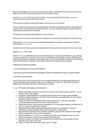 Banda transportadora en la línea de producción automotriz, que optimizo la producción en serie a tal
grado que en 1893, alcanzo la producción de 800 unidades diarias.
Garantizo un salario mínimo por día y por hora y una jornada laboral de ocho horas, con lo que
disminuyo de dos horas a cuatro horas diarias.
Fue el primero en lograr el desarrollo integral, tanto vertical como horizontal.
Creo un método revolucionario de comercialización, semejante al autofinanciamiento. Se autofinancio
con los salarios de los obreros a quienes les vendió autos por anticipado. Además repartió entre sus
colaboradores acciones de la compañía.
Fundamento sus prácticas administrativas en tres principios:
Disminución de los tiempos de producción mediante uso eficiente de la maquinaria y materias primas.
Reducción de inventarios en proceso (principio fundamental en el sistema de producción moderno
denominado justo a tiempo).
Aumento la productividad, gracias ala especialización de los operarios y el uso de la línea de montaje.
HENRI FAYOL (1841-1925)
Nació en Francia; posiblemente es el autor más distinguido en el campo administrativo, quien atribuyo
su éxito a la aplicación sistemática de una serie de principios administración universal. Señalo que la
teoría administrativa es aplicable e toda organización humana (universalidad). También es el padre del
proceso administrativo y creador de la división de áreas funcionales para las empresas.
PRINCIPALES APORTACIONES:
1. La Universalidad de la Teoría Administrativa:
Fayol afirma que la administración es aplicable a todas las actividades humanas y grupos sociales.
2. El Proceso Administrativo:
Henry Fayol sostuvo que la organización es una entidad abstracta la cual debe estar dirigida por un
conjunto de pasos que lo llevarán al logro de sus objetivos; los cuales son: Planeación (previsión),
Organización, Dirección (comando), Coordinación, y Control.
3. Los 14 Principios Generales de Administración:
1. División del trabajo: Se reduce el número de tareas al que se debe dedicar atención, a fin de
producir más y mejor trabajo.
2. Autoridad y responsabilidad: La autoridad de dar órdenes trae consigo responsabilidad.
3. Disciplina: Implica respetar los acuerdos entre la empresa y sus empleados, así como aplicar
sanciones de forma juiciosa.
4. Unidad de mando: Los empleados deben recibir órdenes de un solo jefe; para evitar
confusiones sobre las instrucciones que se le proporcionen.
5. Unidad de Dirección: Cada grupo de actividades con un solo objetivo debe ser unificado en un
solo plan y bajo el mando de un solo jefe.
6. Subordinación del interés individual al general: El interés de un empleado o grupo de
empleados no debe prevalecer sobre el de la compañía u organización.
7. Remuneración al personal: Para mantener la lealtad y apoyo de los empleados éstos deben
recibir un pago justo por los servicios prestados.
8. Descentralización vs Centralización: El grado apropiado de centralización varía con cada
asunto en particular. Se debe buscar la proporción adecuada.
9. Jerarquía: (cadena de mando), es la cadena de los superiores que viene desde la última
autoridad a los rangos más bajos.
10. Orden: Un lugar para cada cosa y cada cosa en su lugar.
 