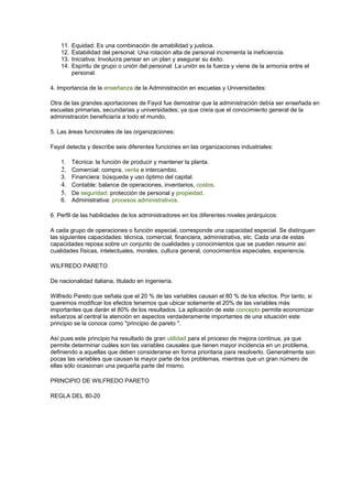 11. Equidad: Es una combinación de amabilidad y justicia.
12. Estabilidad del personal: Una rotación alta de personal incrementa la ineficiencia.
13. Iniciativa: Involucra pensar en un plan y asegurar su éxito.
14. Espíritu de grupo o unión del personal: La unión es la fuerza y viene de la armonía entre el
personal.
4. Importancia de la enseñanza de la Administración en escuelas y Universidades:
Otra de las grandes aportaciones de Fayol fue demostrar que la administración debía ser enseñada en
escuelas primarias, secundarias y universidades; ya que creía que el conocimiento general de la
administración beneficiaría a todo el mundo.
5. Las áreas funcionales de las organizaciones:
Fayol detecta y describe seis diferentes funciones en las organizaciones industriales:
1. Técnica: la función de producir y mantener la planta.
2. Comercial: compra, venta e intercambio.
3. Financiera: búsqueda y uso óptimo del capital.
4. Contable: balance de operaciones, inventarios, costos.
5. De seguridad: protección de personal y propiedad.
6. Administrativa: procesos administrativos.
6. Perfil de las habilidades de los administradores en los diferentes niveles jerárquicos:
A cada grupo de operaciones o función especial, corresponde una capacidad especial. Se distinguen
las siguientes capacidades: técnica, comercial, financiera, administrativa, etc. Cada una de estas
capacidades reposa sobre un conjunto de cualidades y conocimientos que se pueden resumir así:
cualidades físicas, intelectuales, morales, cultura general, conocimientos especiales, experiencia.
WILFREDO PARETO
De nacionalidad italiana, titulado en ingeniería.
Wilfredo Pareto que señala que el 20 % de las variables causan el 80 % de los efectos. Por tanto, si
queremos modificar los efectos tenemos que ubicar solamente el 20% de las variables más
importantes que darán el 80% de los resultados. La aplicación de este concepto permite economizar
esfuerzos al central la atención en aspectos verdaderamente importantes de una situación este
principio se la conoce como "principio de pareto ".
Así pues este principio ha resultado de gran utilidad para el proceso de mejora continua, ya que
permite determinar cuáles son las variables causales que tienen mayor incidencia en un problema,
definiendo a aquellas que deben considerarse en forma prioritaria para resolverlo. Generalmente son
pocas las variables que causan la mayor parte de los problemas, mientras que un gran número de
ellas sólo ocasionan una pequeña parte del mismo.
PRINCIPIO DE WILFREDO PARETO
REGLA DEL 80-20
 