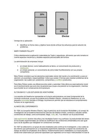 Ventaja de su aplicación:
4. Identificar en forma clara y objetiva hacia donde enfocar los esfuerzos para la solución de
problemas.
MARY PARKER FOLLETT
Critico abiertamente la aplicación materialista de Taylor y seguidores, afirmando que solo tomaba en
cuenta aspectos mecánicos y olvidaba aspectos psicosociales del hombre.
La administración de empresas incluye:
1. en el lado técnico, como habitualmente se llama, un conocimiento de producción y
distribución.
2. en el lado personal, un conocimiento de cómo tratar fructíferamente con sus propios
compañeros.
Mary Parker considero que los elementos esenciales vienen del mando y la coordinación y puso en
atención a la autoridad y responsabilidad. Indico que existen 3 formas para resolver problemas de la
organización, las cuales son: predominio, compromiso y conflicto constructivo.
Para Mary Parker existe una diferencia entre poder y autoridad. Esta última es esencialmente moral:
es el reconocimiento que se le da a la persona que ocupa una posición en la organización, mientras
que el poder es en consecuencia de la jerarquía.
ELTON MAYO Y LOS ESTUDIOS DE HOWTHORNE
Los estudios de Hawthorne representan en la teoría administrativa una base fundamental de la
corriente conductual, ya que fue la planta de la Western Electric, ubicada en Hawthorne, en una
pequeña comunidad cercada a Chicago, la primera en permitir que se estudiara el comportamiento
humano en la organización.
A) INICIO DEL EXPERIMENTO:
En 1924, la compañía Western Electric, bajo el patrocinio de la fundación Rockefeller y el consejo de
Investigación de la Academia Nacional de Ciencias de Estados Unidos, comenzó a estudiar ciertas
condiciones de trabajo, como luminosidad, fatiga, ruido, etc. Y su relación con la productividad.
Los experimentos duraron tres años y los resultados fueron muy confusos: la productividad del obrero
en los locales experimentales (en donde se modificaron las condiciones ambientales) era casi igual
que a la de aquellos que trabajaban en condiciones normales.
En 1927 se seleccionó a un grupo de seis empleados para continuar la investigación, a los cuales se
les informó que participarían en un importante experimento destinado a mejorar las condiciones de
trabajo de todos los empleados de la fábrica. Posteriormente fueron trasladados a un local pequeño
donde eran observados por personal capacitado que registraba con la mayor meticulosidad no solo la
 