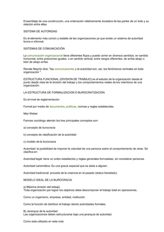 Ensamblaje de una construcción, una ordenación relativamente duradera de las partes de un todo y su
relación entre ellas.
SISTEMA DE AUTORIDAD
Es el elemento más común y estable de las organizaciones ya que existe un sistema de autoridad
forma e informal.
SISTEMAS DE COMUNICACIÓN
La comunicación organizacional tiene diferentes flujos y puede correr en diversos sentidos: en sentido
horizontal, entre posiciones iguales, o en sentido vertical, entre rangos diferentes, de arriba abajo o
bien de abajo arriba.
Renate Mayntz dice: "las comunicaciones y la autoridad son, así, los fenómenos centrales en toda
organización ".
ESTRUCTURA FUNCIONAL (DIVISION DE TRABAJO) es el estudio de la organización desde el
punto desde vista de la división del trabajo y los comportamientos reales de los miembros de una
organización.
LA ESTRUCTURA DE FORMALIZACION O BUROCRATIZACION
Es el nivel de reglamentación
Formal por medio de documentos, políticas, normas y reglas establecidas.
Max Weber
Famoso sociólogo alemán los tres principales conceptos son:
a) concepto de burocracia
b) concepto de clasificación de la autoridad
c) modelo de la burocracia
Autoridad: la posibilidad de imponer la voluntad de una persona sobre el comportamiento de otras. Se
clasifica en:
Autoridad legal: tiene un orden establecido y reglas generales formuladas, sin considerar personas.
Autoridad carismática: Es una gracia especial que es dada a alguien.
Autoridad tradicional: procede de la creencia en el pasado (status heredado).
MODELO IDEAL DE LA BUROCRACIA
a) Máxima división del trabajo
Toda organización par lograr los objetivos debe descomponer el trabajo total en operaciones.
Como un organismo, empresa, entidad, institución.
Como la función de distribuir el trabajo dando autoridades formales.
B) Jerarquía de la autoridad
Las organizaciones deben estructurarse bajo una jerarquía de autoridad.
Como esta utilizado en esta nota
 