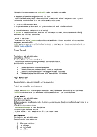 Se usa fundamentalmente como evaluación de los resultados planeados.
c) Reglas que definan la responsabilidad y la labor
La labor debe estar regida por reglas abstractas que emanen la dirección general para lograr la
uniformidad y coordinación de la ejecución de toda organización.
d) Fría actitud del administrador
El dirigente ideal debe administrar sin apasionamiento sin afección ni entusiasmo.
e) calificación técnica y seguridad en el trabajo
El empleo en las organizaciones debe ser una carrera para que los miembros se desarrollen y
asciendan por méritos y antigüedad.
f) Evitar la corrupción
Clara diferencia de los ingresos de los miembros por fortuna privada e ingresos otorgados por su
trabajo en la organización.
Weber quiso construir un modelo ideal partiendo de un todo igual con directores ideales, hombres
ideales, medio ambiente.
Chester Barnard
Aportaciones a la administración
Concepto de autoridad
El origen del mando o aspecto objetivo
La aceptación del mando por el gobernador o aspecto subjetivo.
Aceptación de la autoridad
1. Que es subordinado comprenda la orden
2. Que el subordinado considere que la orden es congruente
3. Que no sea incompatible con el interés personal del ejecutado
4. Que sea capaz de acatar la orden tanto mental como físicamente.
Ralph dahrendorf
Sus aportaciones ala administración son las siguientes:
Análisis estructural del comportamiento
Analiza las estructuras y movilidad con el tiempo, da importancia al comportamiento informal y a
conflictos que se generan por relaciones estructurales internas y por lucha de clases.
Renate Mayntz
Aportaciones a la administración
Estructuras jerárquicas
En la organización la cabeza toma las decisiones, encaminadas directamente al objetivo principal de la
organización.
Estructuras democráticamente
La toma de desiciones en base a mayorías.
Estructuras con autoridad técnica
La gente actúa por sus conocimientos técnicos profesionales.
Amitai Etzioni
Aportaciones a la administración
Tipología de las organizaciones
1. Altamente coactivas
2. Las utilitarias
3. Las normativas
4. Las mixtas
 