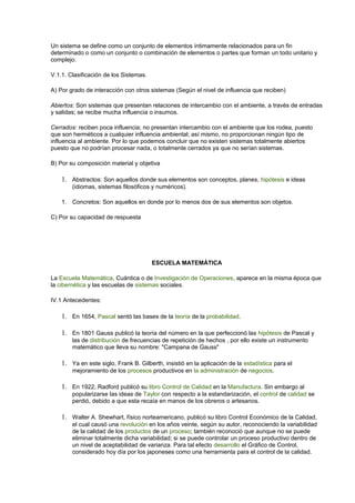 Un sistema se define como un conjunto de elementos íntimamente relacionados para un fin
determinado o como un conjunto o combinación de elementos o partes que forman un todo unitario y
complejo.
V.1.1. Clasificación de los Sistemas.
A) Por grado de interacción con otros sistemas (Según el nivel de influencia que reciben)
Abiertos: Son sistemas que presentan relaciones de intercambio con el ambiente, a través de entradas
y salidas; se recibe mucha influencia o insumos.
Cerrados: reciben poca influencia; no presentan intercambio con el ambiente que los rodea, puesto
que son herméticos a cualquier influencia ambiental; así mismo, no proporcionan ningún tipo de
influencia al ambiente. Por lo que podemos concluir que no existen sistemas totalmente abiertos
puesto que no podrían procesar nada, o totalmente cerrados ya que no serían sistemas.
B) Por su composición material y objetiva
1. Abstractos: Son aquellos donde sus elementos son conceptos, planes, hipótesis e ideas
(idiomas, sistemas filosóficos y numéricos).
1. Concretos: Son aquellos en donde por lo menos dos de sus elementos son objetos.
C) Por su capacidad de respuesta
ESCUELA MATEMÁTICA
La Escuela Matemática, Cuántica o de Investigación de Operaciones, aparece en la misma época que
la cibernética y las escuelas de sistemas sociales.
IV.1 Antecedentes:
1. En 1654, Pascal sentó las bases de la teoría de la probabilidad.
1. En 1801 Gauss publicó la teoría del número en la que perfeccionó las hipótesis de Pascal y
las de distribución de frecuencias de repetición de hechos , por ello existe un instrumento
matemático que lleva su nombre: "Campana de Gauss"
1. Ya en este siglo, Frank B. Gilberth, insistió en la aplicación de la estadística para el
mejoramiento de los procesos productivos en la administración de negocios.
1. En 1922, Radford publicó su libro Control de Calidad en la Manufactura. Sin embargo al
popularizarse las ideas de Taylor con respecto a la estandarización, el control de calidad se
perdió, debido a que esta recaía en manos de los obreros o artesanos.
1. Walter A. Shewhart, físico norteamericano, publicó su libro Control Económico de la Calidad,
el cual causó una revolución en los años veinte, según su autor, reconociendo la variabilidad
de la calidad de los productos de un proceso; también reconoció que aunque no se puede
eliminar totalmente dicha variabilidad; si se puede controlar un proceso productivo dentro de
un nivel de aceptabilidad de varianza. Para tal efecto desarrollo el Gráfico de Control,
considerado hoy día por los japoneses como una herramienta para el control de la calidad.
 