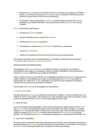 1. Edwards Deming se asocio con Shewhart, quien lo recomendó para trabajar en la Western
Electric; y reconoce que aunque la administración ya lo ha olvidado fue Shewhart quien le
enseño el hoy tan famoso Ciclo de Control de Deming.
1. Sir Ronald A. Fisher; especialista en genética, sentó las bases de la teoría del muestreo
estadístico; permitiendo desarrollar nuevas aplicaciones de esta disciplina en el campo
industrial.
IV.1.2. Características del Enfoque:
1. Hincapié en el método científico.
1. Enfoque sistemático para la solución de problemas.
1. Construcción de modelos matemáticos.
1. Cuantificación y utilización de procedimientos matemáticos y estadísticos.
1. Uso de las computadoras.
1. Interés por los aspectos técnico-económicos más que por los psicosociales.
Para mejor comprensión de la escuela Matemática o cuantitativa; la dividiremos en dos partes:
Investigación de Operaciones, y Toma de decisiones.
INVESTIGACIÓN DE OPERACIONES
Es la aplicación de la lógica matemática y el método científico a la resolución de problemas
administrativos que pueden ser expresados mediante modelos matemáticos, a fin de solucionar a
través de ecuaciones algebraicas, los problemas planteados.
Ackoff, Arnoff y Churchman; han definido a la investigación de operaciones como "una aplicación del
método científico a los problemas que surgen en las operaciones de un sistema que puede ser
representado por medio de un modelo matemático y la solución de esos problemas mediante la
resolución de ecuaciones que representen al sistema.
Herramientas Matemáticas y de Investigación de Operaciones
1. Programación Lineal
Permiten optimizar los recursos en operaciones de opciones múltiples. Una de sus aplicaciones es el
método de camino crítico (MCC); esta técnica es de mayor aplicación sobre todo en proyector nuevos,
puesto que permite encontrar el tiempo mínimo para realizarlo (ruta crítica).
2. Teoría de Colas
Es una herramienta valiosa para llegar a decisiones que requieren un balance óptimo entre el costo
del servicio y el costo por pérdidas de espera, porque, al analizar "las colas" de espera, se pueden
detectar costos muy grandes debido a deserciones, entre otras cosas. Sirven también para analizar
cuellos de botella en la producción, e inclusive para programar el mantenimiento en una planta.
Ejemplo: Las "unicolas" de los bancos , los parques de diversiones, la sala de espera del Doctor, etc.
3. Teoría de la Probabilidad:
Sirve para tomar una decisión entre varias alternativas de la solución, para comprender ésta teoría es
necesario entender el concepto de toma de decisiones el cual se define a continuación: es el proceso
de selección de una alternativa dentro de un conjunto de más de dos de éstas.
 