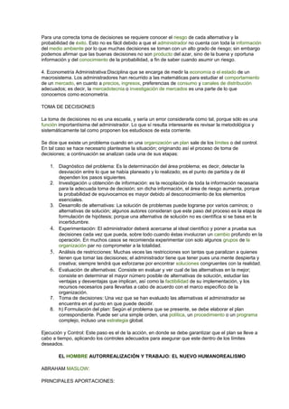 Para una correcta toma de decisiones se requiere conocer el riesgo de cada alternativa y la
probabilidad de éxito. Esto no es fácil debido a que el administrador no cuenta con toda la información
del medio ambiente por lo que muchas decisiones se toman con un alto grado de riesgo; sin embargo
podemos afirmar que las buenas decisiones no son producto del azar, sino de la buena y oportuna
información y del conocimiento de la probabilidad, a fin de saber cuando asumir un riesgo.
4. Econometría Administrativa:Disciplina que se encarga de medir la economía o el estado de un
macrosistema. Los administradores han recurrido a las matemáticas para estudiar el comportamiento
de un mercado, en cuanto a precios, ingresos, preferencias de consumo y canales de distribución
adecuados; es decir, la mercadotecnia o investigación de mercados es una parte de lo que
conocemos como econometría.
TOMA DE DECISIONES
La toma de decisiones no es una escuela, y sería un error considerarla como tal, porque sólo es una
función importantísima del administrador. Lo que sí resulta interesante es revisar la metodológica y
sistemáticamente tal como proponen los estudiosos de esta corriente.
Se dice que existe un problema cuando en una organización un plan sale de los límites o del control.
En tal caso se hace necesario plantearse la situación; originando así el proceso de toma de
decisiones; a continuación se analizan cada una de sus etapas:
1. Diagnóstico del problema: Es la determinación del área problema; es decir, detectar la
desviación entre lo que se había planeado y lo realizado; es el punto de partida y de él
dependen los pasos siguientes.
2. Investigación u obtención de información: es la recopilación de toda la información necesaria
para la adecuada toma de decisión; sin dicha información, el área de riesgo aumenta, porque
la probabilidad de equivocarnos es mayor debido al desconocimiento de los elementos
esenciales.
3. Desarrollo de alternativas: La solución de problemas puede lograrse por varios caminos; o
alternativas de solución; algunos autores consideran que este paso del proceso es la etapa de
formulación de hipótesis; porque una alternativa de solución no es científica si se basa en la
incertidumbre.
4. Experimentación: El administrador deberá acercarse al ideal científico y poner a prueba sus
decisiones cada vez que pueda, sobre todo cuando éstas involucran un cambio profundo en la
operación. En muchos casos se recomienda experimentar con solo algunos grupos de la
organización par no comprometer a la totalidad.
5. Análisis de restricciones: Muchas veces las restricciones son tantas que paralizan a quienes
tienen que tomar las decisiones; el administrador tiene que tener pues una mente despierta y
creativa; siempre tendrá que esforzarse por encontrar soluciones congruentes con la realidad.
6. Evaluación de alternativas: Consiste en evaluar y ver cual de las alternativas en la mejor;
consiste en determinar el mayor número posible de alternativas de solución, estudiar las
ventajas y desventajas que implican, así como la factibilidad de su implementación, y los
recursos necesarios para llevarlas a cabo de acuerdo con el marco específico de la
organización.
7. Toma de decisiones: Una vez que se han evaluado las alternativas el administrador se
encuentra en el punto en que puede decidir.
8. h) Formulación del plan: Según el problema que se presente, se debe elaborar el plan
correspondiente. Puede ser una simple orden, una política, un procedimiento o un programa
complejo, incluso una estrategia global.
Ejecución y Control: Este paso es el de la acción, en donde se debe garantizar que el plan se lleve a
cabo a tiempo, aplicando los controles adecuados para asegurar que este dentro de los límites
deseados.
EL HOMBRE AUTORREALIZACIÓN Y TRABAJO: EL NUEVO HUMANOREALISMO
ABRAHAM MASLOW:
PRINCIPALES APORTACIONES:
 