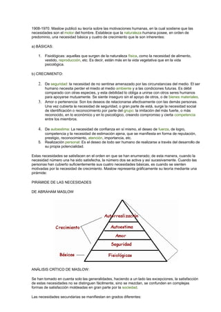 1908-1970. Maslow publicó su teoría sobre las motivaciones humanas, en la cual sostiene que las
necesidades son el motor del hombre. Establece que la naturaleza humana posee, en orden de
predominio, una necesidad básica y cuatro de crecimiento que le son inherentes:
a) BÁSICAS:
1. Fisiológicas: aquellas que surgen de la naturaleza física, como la necesidad de alimento,
vestido, reproducción, etc. Es decir, están más en la vida vegetativa que en la vida
psicológica.
b) CRECIMIENTO:
2. De seguridad: la necesidad de no sentirse amenazado por las circunstancias del medio. El ser
humano necesita perder el miedo al medio ambiente y a las condiciones futuras. Es débil
comparado con otras especies, y esta debilidad lo obliga a unirse con otros seres humanos
para apoyarse mutuamente. Se siente inseguro sin el apoyo de otros, o de bienes materiales.
3. Amor o pertenencia: Son los deseos de relacionarse afectivamente con las demás personas.
Una vez cubierta la necesidad de seguridad, o gran parte de está, surge la necesidad social
de identificación o reconocimiento por parte del grupo: la imitación del más fuerte, o más
reconocido, en lo económico y en lo psicológico, creando compromiso y cierta competencia
entre los miembros.
4. De autoestima: La necesidad de confianza en sí mismo, el deseo de fuerza, de logro,
competencia y la necesidad de estimación ajena, que se manifiesta en forma de reputación,
prestigio, reconocimiento, atención, importancia, etc.
5. Realización personal: Es el deseo de todo ser humano de realizarse a través del desarrollo de
su propia potencialidad.
Estas necesidades se satisfacen en el orden en que se han enumerado; de esta manera, cuando la
necesidad número una ha sido satisfecha, la número dos se activa y así sucesivamente. Cuando las
personas han cubierto suficientemente sus cuatro necesidades básicas, es cuando se sienten
motivadas por la necesidad de crecimiento. Maslow representa gráficamente su teoría mediante una
pirámide:
PIRÁMIDE DE LAS NECESIDADES
DE ABRAHAM MASLOW
ANÁLISIS CRÍTICO DE MASLOW:
Se han tomado en cuenta solo las generalidades, haciendo a un lado las excepciones, la satisfacción
de estas necesidades no se distinguen fácilmente, sino se mezclan, se confunden en complejas
formas de satisfacción moldeadas en gran parte por la sociedad.
Las necesidades secundarias se manifiestan en grados diferentes:
 