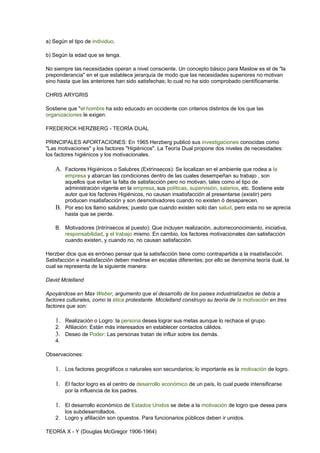 a) Según el tipo de individuo.
b) Según la edad que se tenga.
No siempre las necesidades operan a nivel consciente. Un concepto básico para Maslow es el de "la
preponderancia" en el que establece jerarquía de modo que las necesidades superiores no motivan
sino hasta que las anteriores han sido satisfechas; lo cual no ha sido comprobado científicamente.
CHRIS ARYGRIS
Sostiene que "el hombre ha sido educado en occidente con criterios distintos de los que las
organizaciones le exigen.
FREDERICK HERZBERG - TEORÍA DUAL
PRINCIPALES APORTACIONES: En 1965 Herzberg publicó sus investigaciones conocidas como
"Las motivaciones" y los factores "Higiénicos". La Teoría Dual propone dos niveles de necesidades:
los factores higiénicos y los motivacionales.
A. Factores Higiénicos o Salubres (Extrínsecos): Se localizan en el ambiente que rodea a la
empresa y abarcan las condiciones dentro de las cuales desempeñan su trabajo , son
aquellos que evitan la falta de satisfacción pero no motivan, tales como el tipo de
administración vigente en la empresa, sus políticas, supervisión, salarios, etc. Sostiene este
autor que los factores Higiénicos, no causan insatisfacción al presentarse (existir) pero
producen insatisfacción y son desmotivadores cuando no existen ó desaparecen.
B. Por eso los llamo salubres; puesto que cuando existen solo dan salud, pero esta no se aprecia
hasta que se pierde.
B. Motivadores (Intrínsecos al puesto): Que incluyen realización, autorreconocimiento, iniciativa,
responsabilidad, y el trabajo mismo. En cambio, los factores motivacionales dan satisfacción
cuando existen, y cuando no, no causan satisfacción.
Herzber dice que es erróneo pensar que la satisfacción tiene como contrapartida a la insatisfacción.
Satisfacción e insatisfacción deben medirse en escalas diferentes; por ello se denomina teoría dual, la
cual se representa de la siguiente manera:
David Mclelland
Apoyándose en Max Weber, argumento que el desarrollo de los paises industrializados se debía a
factores culturales, como la ética protestante. Mcclelland construyo su teoría de la motivación en tres
factores que son:
1. Realización o Logro: la persona desea lograr sus metas aunque lo rechace el grupo.
2. Afiliación: Están más interesados en establecer contactos cálidos.
3. Deseo de Poder: Las personas tratan de influir sobre los demás.
4.
Observaciones:
1. Los factores geográficos o naturales son secundarios; lo importante es la motivación de logro.
1. El factor logro es el centro de desarrollo económico de un país, lo cual puede intensificarse
por la influencia de los padres.
1. El desarrollo económico de Estados Unidos se debe a la motivación de logro que desea para
los subdesarrollados.
2. Logro y afiliación son opuestos. Para funcionarios públicos deben ir unidos.
TEORÍA X - Y (Douglas McGregor 1906-1964)
 