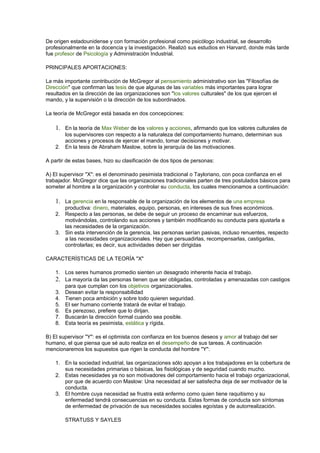 De origen estadounidense y con formación profesional como psicólogo industrial, se desarrollo
profesionalmente en la docencia y la investigación. Realizó sus estudios en Harvard, donde más tarde
fue profesor de Psicología y Administración Industrial.
PRINCIPALES APORTACIONES:
La más importante contribución de McGregor al pensamiento administrativo son las "Filosofías de
Dirección" que confirman las tesis de que algunas de las variables más importantes para lograr
resultados en la dirección de las organizaciones son "los valores culturales" de los que ejercen el
mando, y la supervisión o la dirección de los subordinados.
La teoría de McGregor está basada en dos concepciones:
1. En la teoría de Max Weber de los valores y acciones, afirmando que los valores culturales de
los supervisores con respecto a la naturaleza del comportamiento humano, determinan sus
acciones y procesos de ejercer el mando, tomar decisiones y motivar.
2. En la tesis de Abraham Maslow, sobre la jerarquía de las motivaciones.
A partir de estas bases, hizo su clasificación de dos tipos de personas:
A) El supervisor "X": es el denominado pesimista tradicional o Tayloriano, con poca confianza en el
trabajador. McGregor dice que las organizaciones tradicionales parten de tres postulados básicos para
someter al hombre a la organización y controlar su conducta, los cuales mencionamos a continuación:
1. La gerencia en la responsable de la organización de los elementos de una empresa
productiva: dinero, materiales, equipo, personas, en intereses de sus fines económicos.
2. Respecto a las personas, se debe de seguir un proceso de encaminar sus esfuerzos,
motivándolas, controlando sus acciones y también modificando su conducta para ajustarla a
las necesidades de la organización.
3. Sin esta intervención de la gerencia, las personas serían pasivas, incluso renuentes, respecto
a las necesidades organizacionales. Hay que persuadirlas, recompensarlas, castigarlas,
controlarlas; es decir, sus actividades deben ser dirigidas
CARACTERÍSTICAS DE LA TEORÍA "X"
1. Los seres humanos promedio sienten un desagrado inherente hacia el trabajo.
2. La mayoría da las personas tienen que ser obligadas, controladas y amenazadas con castigos
para que cumplan con los objetivos organizacionales.
3. Desean evitar la responsabilidad
4. Tienen poca ambición y sobre todo quieren seguridad.
5. El ser humano corriente tratará de evitar el trabajo.
6. Es perezoso, prefiere que lo dirijan.
7. Buscarán la dirección formal cuando sea posible.
8. Esta teoría es pesimista, estática y rígida.
B) El supervisor "Y": es el optimista con confianza en los buenos deseos y amor al trabajo del ser
humano, el que piensa que sé auto realiza en el desempeño de sus tareas. A continuación
mencionaremos los supuestos que rigen la conducta del hombre "Y":
1. En la sociedad industrial, las organizaciones sólo apoyan a los trabajadores en la cobertura de
sus necesidades primarias o básicas, las fisiológicas y de seguridad cuando mucho.
2. Estas necesidades ya no son motivadores del comportamiento hacia el trabajo organizacional,
por que de acuerdo con Maslow: Una necesidad al ser satisfecha deja de ser motivador de la
conducta.
3. El hombre cuya necesidad se frustra está enfermo como quien tiene raquitismo y su
enfermedad tendrá consecuencias en su conducta. Estas formas de conducta son síntomas
de enfermedad de privación de sus necesidades sociales egoístas y de autorrealización.
STRATUSS Y SAYLES
 