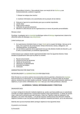 Desarrollaron la teoría z. Que pretende hacer una mezcla de las teorías x y que,
fundamentalmente, sostiene lo siguiente:
1 .Enlazar los trabajos bien hechos
2. mantener informados a los subordinados de los porqués de las órdenes
4. Estimular el ego de los subordinados para que se sientan importantes.
5. vender ideas
6. Pagar buenos salarios
7. centralizar las grandes decisiones
8. Mantener la alta dirección de las organizaciones en manos de grandes personalidades.
Renesis Linkert.
Psicólogo, investigador de la universidad de Michigan sobre el liderazgo organizacional, observo los
diferentes estilos de liderazgo y su productividad.
Linkert concluyo que:
1. los supervisores orientados hacia un mayor interés por su equipo de trabajo, más que por la
tarea, eran superiores ala productividad. Ambas dimensiones, tareas y delegación, son
interdependientes, no excluyentes.
2. son los líderes superiores de la organización los que más afectan el estilo de dirección y, por
lo tanto, la productividad y el ambiente organizacional.
Linkert propuso que cualquier estudio organizacional debe incluir los siguientes factores. Estas
escalas se popularizaron tanto que hoy llevan su nombre:
1. flujo de comunicación
2. practica de toma de decisiones
3. interés por las personas
4. influencia en el departamento
5. idoneidad tecnológica
6. motivación
ADMINISTRACION POR OBJETIVOS
PETER DRUCKER Y LA ADMINISTRACION POR OBJETIVOS
Peter Drucker es uno de los autores mas reconocidos entre los gerentes y directores de empresas.
Para él control es un instrumento, no una finalidad administrativa. La dirección debe ser de largo
alcance, producto de una visión amplia y profunda. También afirmo que la administración debe ser por
objetivos y no por control, refiriéndose a la misión más que a las metas periódicas a alcanzar.
LA GERENCIA: TAREAS, REPONSABILIDADES Y PRÁCTICAS
DRUNCKER DICE:
La mayor ventaja de la dirección mediante objetivos es, quizás, que hace posible que un subordinado
controle sus propias realizaciones: el autocontrol significa mayor automotivacion: un deseo de hacerlo
mejor, antes que lo suficiente para salir del paso y nada mas. Significa metas de realización más
elevadas y una visión más amplia […] una de las mayores contribuciones de la dirección mediante
objetivos consiste en que nos permite sustituir la dirección mediante dominación, por la de autocontrol.
Además dice que las empresas deben perseguir objetivos en las siguientes áreas:
A) posición en el mercado
b) Innovación
 