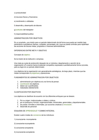 c) productividad
d) recursos físicos y financieros
e) rendimiento o utilidades
f) desarrollo y desempeño de labores
g) actitudes del trabajador
h) responsabilidad publica
ADMINISTRACION POR OBJETIVOS
Es un propósito, una misión para un periodo determinado de tal forma que pueda ser medido bajo
parámetros cuantitativos (tiempo, unidades, porcentajes, etc.) que se pueda controlar para replantear
las acciones de futuras metas, propósitos o misiones administrativas.
DIFERENCIAS ENTRE META Y OBJETIVO
Concepto de objetivo:
Es la misión de la institución o empresa.
Una meta es cuota de producción deseado de un individuo, departamento o sección de la
organización y7o avance hacia el estándar competitivo expresado cuantitativamente forma concreta,
para su logro en un periodo determinado.
Los objetivos de la organización son generalmente estratégicos, de largo plazo, mientras que las
metas corresponden a programas y operaciones.
FUNDAMENTOS DE ADMINISTRACION POR OBJETIVOS
1. administración por objetivos es una forma de pensar.
2. coordinación de objetivos.
3. deben ser cuantificables.
4. redactados debidamente
CLASIFICACION POR OBJETIVOS
Los objetivos se clasifican de acuerdo con los diferentes enfoques que se desean.
1. Por su origen: institucionales o vitales y cíclicos.
2. por su jerarquía y función :organizacionales, divisionales, gerenciales y departamentales
3. de puesto: formales e informales, por acciones creativas o innovación.
4. desarrollo de personal
ESQUEMA DE APRENDIZAJE Y CAMBIO INTEGRAL
Existen cuatro niveles de conciencia de los individuos:
1) inconsciente- incompetente
2) consciente-incompetente
3) consciente-competente
4) inconsciente-competente
 