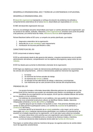 DESARROLLO ORGANIZACIONAL (DO) Y TEORIA DE LA CONTINGENCIA O SITUACIONAL
DESARROLLO ORGANIZACIONAL (DO)
El desarrollo organizacional representa un enfoque de solución de problemas de actitudes y
comportamientos sistemáticos de la fuerza laboral, desarrollado por especialistas en ciencias.
El ABC del desarrollo organización dice que.
El do es una estrategia educativa desarrollada para lograr un cambio planeado de la organización, que
se central en los valores, actitudes, relaciones y clima organizacional, tomando como punto de partida
a las personas y se orienta hacia las metas, estructura o técnicas de la organización.
Richard Beckhard define el DO como: un empeño de cambio planificado, que implica:
1. diagnostico sistemático de la organización
2. desarrollo de un plan estratégico para mejoramiento
3. movilización de recursos para llevarlo a cabo.
CARACTERÍSTICAS DEL DO
El DO compromete el sistema integral.
El DO es administrado desde la alta gerencia del sistema, y requiere recompromiso con el cambio,
administración del esfuerzo, compenetración con los objetivos del programa y apoyo activo de sus
métodos.
El DO fue ideado para aumentar la efectividad y bienestar de la organización.
El DO logra sus objetivos por medio de intervenciones planificadas que aplican los conocimientos de
las ciencias del comportamiento... entre la s intervenciones podemos mencionar las siguientes:
1. la música
2. se examinan las formas actuales de trabajo
3. se examinan las normas y valores
4. se estudian formas alternativas de trabajo o relaciones y recompensas.
5. Las mediciones que se usan proviene de las ciencias del comportamiento.
PREMISAS DEL DO
• Los grupos formales e informales desarrollan diferentes patrones de comportamiento y las
percepciones de los miembros que pueden ser estudiados para diseñar una estrategia de cambio.
• Los pilares de una organización son los equipos, de ahí que las unidades básicas del cambio
son los grupos y no los individuos.
• Los sistemas de comportamiento no son estáticos, sino que pueden ser desarrollarse y
modificarse si se comprende la estructura cultural, se identifican lideres, ideales, relaciones
intergrupales cohesivas y fuentes de conflicto y rivalidades.
• La gente apoya lo que ha creado o ha ayudado a crear. A las personas afectadas por un
cambio se debe permitir la participación activa y con sentido de propiedad en la plantación y
construcción del mismo.
• La función del DO es la transición de un estado productivo u otro mayor, por lo cual se
descongela una cultura mediante intervenciones planificadas y se modifica el comportamiento de
acuerdo con el estado requerido por la organización, con lo que esta nueva cultura se consolida.
• La nueva cultura tiene como premisa que una organización sana desarrolle la comunicación
abierta, confianza mutua y confiabilidad entre y a través de los diversos niveles y miembros.
• La toma de decisiones debe localizarse donde están las fuentes de información.
Para lograr un cambio eficaz entre los miembros del grupo, los agentes externos de cambio deben
reunir las siguientes características:
 