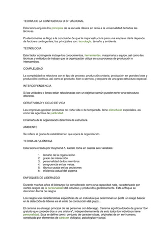 TEORIA DE LA CONTIGENCIA O SITUACIONAL
Esta teoría enjuicia los principios de la escuela clásica en tanto a la universalidad de todas las
técnicas.
Posteriormente se llego a la conclusión de que la mejor estructura para una empresa dada depende
de factores contingentes; los principales son: tecnología, tamaño y ambiente.
TECNOLOGIA
Este factor contingente incluye los conocimientos, herramientas, maquinaria y equipo, así como las
técnicas y métodos de trabajo que la organización utiliza en sus procesos de producción e
intercambios.
COMPLEJIDAD
La complejidad se relaciona con el tipo de proceso: producción unitaria, producción en grandes lotes y
producción continua, así como el producto, bien o servicio, y requiere de una gran estructura especial.
INTERDEPENDENCIA
Si las unidades o áreas están relacionadas con un objetivo común pueden tener una estructura
diferente.
CERATIVIDAD Y CICLO DE VIDA
Las empresas generan productos de corta vida o de temporada, tiene estructuras especiales, así
como las agencias de publicidad.
El tamaño de la organización determina la estructura.
AMBIENTE
Se refiere al grado de estabilidad en que opera la organización.
TEORIA ALFA-OMEGA
Esta teoría creada por Raymond A. katzell, toma en cuenta seis variables:
1. tamaño de la organización
2. grado de interacción
3. personalidad de los miembros
4. congruencia en las metas.
5. técnica usada en las decisiones
6. eficiencia actual del sistema
ENFOQUES DE LIDERAZGO
Durante muchos años el liderazgo fue considerado como una capacidad nata, caracterizado por
ciertos rasgos de la personalidad del individuo y producidos genéticamente. Este enfoque se
denomino teoría de rasgos.
Los rasgos son características especificas de un individuo que determinan un perfil .un rasgo básico
en la detección de lideres es el estilo de conducción del grupo...
El carisma es el rasgo principal de las personas con liderazgo. Carisma significa dotado de gracia "don
gratuito que concede dios a una criatura", independientemente de esto todos los individuos tiene
personalidad. Esta se define como: conjunto de características, originales de un ser humano,
constituida por elementos de carácter biológico, psicológico y social.
 